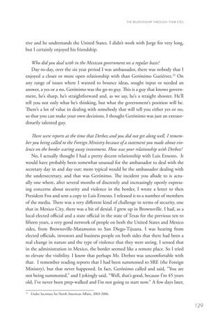 THE RELATIONSHIP THROUGH THEIR EYES




tive and he understands the United States. I didn’t work with Jorge for very long,
but I certainly enjoyed his friendship.

    Who did you deal with in the Mexican government on a regular basis?
    Day-to-day, over the six year period I was ambassador, there was nobody that I
enjoyed a closer or more open relationship with than Gerónimo Gutiérrez.23 On
any range of issues where I wanted to bounce ideas, sought input or needed an
answer, a yes or a no, Gerónimo was the go-to guy. This is a guy that knows govern-
ment, he’s sharp, he’s straightforward and, as we say, he’s a straight shooter. He’ll
tell you not only what he’s thinking, but what the government’s position will be.
There’s a lot of value in dealing with somebody that will tell you either yes or no,
so that you can make your own decisions. I thought Gerónimo was just an extraor-
dinarily talented guy.

    There were reports at the time that Derbez and you did not get along well. I remem-
ber you being called to the Foreign Ministry because of a statement you made about vio-
lence on the border scaring away investment. How was your relationship with Derbez?
    No, I actually thought I had a pretty decent relationship with Luis Ernesto. It
would have probably been somewhat unusual for the ambassador to deal with the
secretary day in and day out; more typical would be the ambassador dealing with
the undersecretary, and that was Gerónimo. The incident you allude to is actu-
ally one where, after several months of discretely and increasingly openly express-
ing concerns about security and violence in the border, I wrote a letter to then
President Fox and sent a copy to Luis Ernesto. I released it to a number of members
of the media. There was a very different kind of challenge in terms of security, one
that in Mexico City, there was a bit of denial. I grew up in Brownsville. I had, as a
local elected official and a state official in the state of Texas for the previous ten to
fifteen years, a very good network of people on both the United States and Mexico
sides, from Brownsville-Matamoros to San Diego-Tijuana. I was hearing from
elected officials, investors and business people on both sides that there had been a
real change in nature and the type of violence that they were seeing. I sensed that
in the administration in Mexico, the border seemed like a remote place. So I tried
to elevate the visibility. I know that perhaps Mr. Derbez was uncomfortable with
that. I remember reading reports that I had been summoned to SRE (the Foreign
Ministry), but that never happened. In fact, Gerónimo called and said, “You are
not being summoned,” and I jokingly said, “Well, that’s good, because I’m 45 years
old, I’ve never been prep-walked and I’m not going to start now.” A few days later,

23
  	 Under Secretary for North American Affairs, 2003-2006.


                                                                                                   129
 