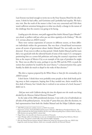 U.S. AMBASSADORS TO MEXICO




      Luis Ernesto was kind enough to invite me to the Four Seasons Hotel for the after-
      noon. I think he had coffee, and Gerónimo and I probably had tequilas. We had a
      nice visit. But the truth of the matter is that I was very concerned and I felt there
      wasn’t sufficient attention being given to what was clearly a change in the nature of
      the challenge that the country was going to be facing.

         Leading up to the elections, most polls suggested that Andrés Manuel Lopez Obrador24
      was ahead, as pollsters told you when you met them regularly at the Embassy.25 Was the
      U.S. nervous about an AMLO victory?
         There were various expressions of concern in different sectors, or from differ-
      ent individuals within the government. But was there a broad-based nervousness
      across all sectors of government about Andrés Manuel? No, not really one that I
      detected. If one were to reflect on that period, I think Andrés Manuel and his team
      did a very good job with the editorial boards of some of the major U.S. newspapers
      positioning him as a center-left politician and using the country’s experience with
      him as the mayor of Mexico City as an example of the type of president he might
      be. There was an effort by some, perhaps it was the PRI and the PAN, to push the
      notion that somehow he would be the next Chavez,26 a characterization that, quite
      frankly, he didn’t do much to dispel in the wake of that election.27

          Was there a response prepared by the White House or State for the eventuality of an
      AMLO victory?
          I don’t know. I think there were probably some people at their desk busily peck-
      ing away at their computers, hoping that if they needed one, theirs would be the
      first draft of history, but I doubt that it evolved to too serious of a level, because I
      didn’t see it.

           Did you meet with Calderón during the time the dispute over the results was being
      decided by the Mexican Federal Electoral Tribunal?28
          In the wake of the 2006 presidential elections, I met with a lot of individuals on
      all sides of the political process. At my July 4th party that year, after the elections, we
      had representatives from both the Andrés Manuel and the Felipe Calderón camps,
      24
         	 2006 PRD presidential candidate, known as AMLO, his initials.
      25
          D
           epartment of State, Declassified/Released Document Collection, 2006 Mexican Presidential Elections. The
          cables revealed that the final round of polls by the five most influential polling firms in Mexico before the July 2,
          2006 elections were giving AMLO a narrow lead.
      26
         	 Hugo Chávez, the staunchly anti-American president of Venezuela.
      27
        	 López Obrador called on his followers to carry out civil disobedience by blocking Paseo Reforma, Mexico’s
           main artery. The protests created traffic chaos and were highly unpopular.
      28
          fter the Federal Election Institute declared Calderón the winner by 0.56 percent of the vote, AMLO chal-
          A
          lenged the results favoring Calderón, which were eventually ratified by the Electoral Tribunal.


130
 