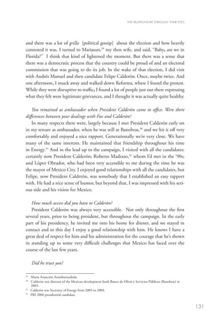 THE RELATIONSHIP THROUGH THEIR EYES




and there was a lot of grilla [political gossip] about the election and how heavily
contested it was. I turned to Mariasun,29 my then wife, and said, “Baby, are we in
Florida?” I think that kind of lightened the moment. But there was a sense that
there was a democratic process that the country could be proud of and an electoral
commission that was going to do its job. In the wake of that election, I did visit
with Andrés Manuel and then candidate Felipe Calderón. Once, maybe twice. And
one afternoon, I snuck away and walked down Reforma, where I found the protest.
While they were disruptive to traffic, I found a lot of people just out there expressing
what they felt were legitimate grievances, and I thought it was actually quite healthy.

    You remained as ambassador when President Calderón came to office. Were there
differences between your dealings with Fox and Calderón?
    In many respects there were, largely because I met President Calderón early on
in my tenure as ambassador, when he was still at Banobras,30 and we hit it off very
comfortably and enjoyed a nice rapport. Generationally we’re very close. We have
many of the same interests. He maintained that friendship throughout his time
in Energy.31 And in the lead up to the campaign, I visited with all the candidates:
certainly now President Calderón; Roberto Madrazo,32 whom I’d met in the ‘90s;
and López Obrador, who had been very accessible to me during the time he was
the mayor of Mexico City. I enjoyed good relationships with all the candidates, but
Felipe, now President Calderón, was somebody that I established an easy rapport
with. He had a nice sense of humor, but beyond that, I was impressed with his seri-
ous side and his vision for Mexico.

   How much access did you have to Calderón?
   President Calderón was always very accessible. Not only throughout the first
several years, prior to being president, but throughout the campaign. In the early
part of his presidency, he invited me into his home for dinner, and we stayed in
contact and to this day I enjoy a good relationship with him. He knows I have a
great deal of respect for him and his administration for the courage that he’s shown
in standing up to some very difficult challenges that Mexico has faced over the
course of the last few years.

      Did he trust you?

29	
     María Asunción Aramburuzabala.
30
   	 Calderón was director of the Mexican development bank Banco de Obras y Servicios Públicos (Banobras) in
     
     2003.
31
   	 Calderón was Secretary of Energy from 2003 to 2004.
32
   	 PRI 2006 presidential candidate.


                                                                                                               131
 