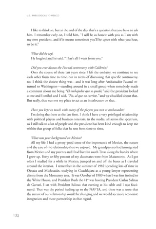 U.S. AMBASSADORS TO MEXICO




         I like to think so, but at the end of the day that’s a question that you have to ask
      him. I remember early on, I told him, “I will be as honest with you as I am with
      my own president, and if it means sometimes you’ll be upset with what you hear,
      so be it.”

         What did he say?
         He laughed and he said, “That’s all I want from you.”

         Did you ever discuss the Pascual controversy with Calderón?
         Over the course of these last years since I left the embassy, we continue to see
      each other from time to time, but in terms of discussing that specific controversy,
      no. I think the closest thing was—and it was long after Ambassador Pascual re-
      turned to Washington—standing around in a small group when somebody made
      a comment about me being “El embajador que se quedó,” and the president looked
      at me and I smiled and I said, “No, al que no corriste,” and we chuckled about that.
      But really, that was not my place to act as an interlocutor on that.

         Have you kept in touch with many of the players you met as ambassador?
         I’m doing that here at the law firm. I think I have a very privileged relationship
      with political players and business interests, in the media, all across the spectrum,
      so I still talk to a lot of people and the president has been kind enough to keep me
      within that group of folks that he sees from time to time.

          What was your background on Mexico?
          All my life I had a pretty good sense of the importance of Mexico, the nature
      and the ease of the relationship that we enjoyed. My grandparents had immigrated
      from Mexico and my parents and I had lived in south Texas along the border where
      I grew up. Forty or fifty percent of my classmates were from Matamoros. As I got
      older I studied for a while in Mexico, jumped on and off the buses as I traveled
      around the interior. I remember in the summer of 1982 spending lots of time in
      Oaxaca and Michoacán, studying in Guadalajara as a young lawyer representing
      clients from the Monterrey area. It was October of 1989 when I was first invited to
      the White House, and President Bush the 41st was hosting President Carlos Salinas
      de Gartari. I sat with President Salinas that evening at his table and I was fasci-
      nated. That was the period leading up to the NAFTA, and there was a sense that
      the nature of our relationship would be changing and we would see more economic
      integration and more partnership in that regard.



132
 