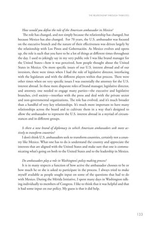 THE RELATIONSHIP THROUGH THEIR EYES




    How would you define the role of the American ambassador in Mexico?
    The role has changed, and not simply because the relationship has changed, but
because Mexico has also changed. For 70 years, the U.S. ambassador was focused
on the executive branch and the nature of their effectiveness was driven largely by
the relationship with Los Pinos and Gobernación. As Mexico evolves and opens
up, the role is such that you have to be a lot of things at different times throughout
the day. I used to jokingly say in my very public role I was like brand manager for
the United States—how it was perceived, how people thought about the United
States in Mexico. On more specific issues of our U.S. interest abroad and of our
investors, there were times when I had the role of legislative director, interfacing
with the legislature and with the different players within that process. There were
other times when on very specific issues I was essentially the attorney for the U.S.
interest abroad. In these more disparate roles of brand manager, legislative director,
and attorney, one needed to engage many parties—the executive and legislative
branches, civil society—interface with the press and deal with the private sector
and non-governmental organizations. The role has evolved, and it’s much broader
than a handful of very key relationships. It’s much more important to have many
relationships across the board and to cultivate them in a way that’s designed to
allow the ambassador to represent the U.S. interest abroad in a myriad of circum-
stances and in different groups.

   Is there a new brand of diplomacy in which American ambassadors seek more ac-
tively to transform countries?
   I don’t think U.S. ambassadors seek to transform countries, certainly not a coun-
try like Mexico. What one has to do is understand the country and appreciate the
interests that are aligned with the United States and make sure that one is commu-
nicating what’s going on both to the United States and to the leadership in Mexico.

    Do ambassadors play a role in Washington’s policy making process?
    It is in many respects a function of how active the ambassador chooses to be or
how much he or she is asked to participate in the process. I always tried to make
myself available as people sought input on some of the questions that had to do
with Mexico. During the Mérida Initiative, I spent many days in Washington talk-
ing individually to members of Congress. I like to think that it was helpful and that
it had some input on our policy. My guess is that it did help.




                                                                                             133
 