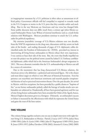 THE RELATIONSHIP THROUGH THEIR EYES




or inappropriate statement by a U.S. politician is often taken as tantamount to of-
ficial policy. Government officials still feel compelled to respond to remarks made
in the U.S. Congress or stories in the U.S. press that they consider unfair and med-
dling. Bias in the way Mexicans see Americans and vice versa has changed little.
Some public discourse does not differ much from a century ago when Mexico ac-
cused Ambassador Henry Lane Wilson of internal interference and as a result broke
relations with Washington. Mexican presidents continue to attack the U.S. ambas-
sador for political expediency.
    My extensive journalistic coverage of U.S.-Mexico relations over two decades,
from the NAFTA negotiations to the drug wars, discussions with key actors on both
sides of the border and reading thousands of pages of U.S. diplomatic cables de-
classified under the Freedom of Information Act (FOIA), provoked my interest in
interviewing all living former ambassadors to Mexico about their own experiences.
I was curious to hear their side of the story. But, the event that finally impelled me
to start the project was the political storm caused by leaked U.S. Embassy confiden-
tial diplomatic cables which led to the American Ambassador’s abrupt resignation in
2011. This was a dramatic reminder that the U.S. ambassadorship to Mexico can still
be a source of contention.
    Due to the resentment that has long characterized U.S.-Mexico relations, the
American envoy is by definition a polemical and mistrusted figure. He is the closest
and most direct target on which to vent 200 years of historical frustration. Even his
presence can exacerbate anti-American sentiments and nourish popular conspirato-
rial theories of real or perceived intervention threats. Over the past decades, his arrival
in Mexico, with few exceptions, has been preceded by a public drama or “baptism of
fire,” as one former ambassador politely called the barrage of media attacks new am-
bassadors are subjected to. Paradoxically, all have been granted agrément and five out
of nine living former ambassadors have been awarded the Order of the Águila Azteca,
Mexico’s highest decoration given to a foreigner. Ultimately, an ambassador’s success
or failure is measured by the effectiveness with which he represents the United States
and gains the trust of the host nation.


THIS VOLUME

This volume brings together exclusive one-on-one in-depth interviews with eight for-
mer living U.S. Ambassadors to Mexico: Patrick J. Lucey (1977-1979); Julian Nava
(1980-1981); John A. Gavin (1981-1986); John D. Negroponte (1989-1993); James
R. Jones (1993-1997); Jeffrey Davidow (1998-2002); Antonio O. Garza (2002-2009)


                                                                                                9
 