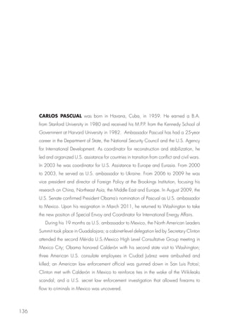 CARLOS PASCUAL was born in Havana, Cuba, in 1959. He earned a B.A.
      from Stanford University in 1980 and received his M.P.P. from the Kennedy School of
      Government at Harvard University in 1982.  Ambassador Pascual has had a 25-year
      career in the Department of State, the National Security Council and the U.S. Agency
      for International Development. As coordinator for reconstruction and stabilization, he
      led and organized U.S. assistance for countries in transition from conflict and civil wars.
      In 2003 he was coordinator for U.S. Assistance to Europe and Eurasia. From 2000
      to 2003, he served as U.S. ambassador to Ukraine. From 2006 to 2009 he was
      vice president and director of Foreign Policy at the Brookings Institution, focusing his
      research on China, Northeast Asia, the Middle East and Europe. In August 2009, the
      U.S. Senate confirmed President Obama’s nomination of Pascual as U.S. ambassador
      to Mexico. Upon his resignation in March 2011, he returned to Washington to take
      the new position of Special Envoy and Coordinator for International Energy Affairs.
         During his 19 months as U.S. ambassador to Mexico, the North American Leaders
      Summit took place in Guadalajara; a cabinet-level delegation led by Secretary Clinton
      attended the second Mérida U.S.-Mexico High Level Consultative Group meeting in
      Mexico City; Obama honored Calderón with his second state visit to Washington;
      three American U.S. consulate employees in Ciudad Juárez were ambushed and
      killed; an American law enforcement official was gunned down in San Luis Potosí; 
      Clinton met with Calderón in Mexico to reinforce ties in the wake of the Wikileaks
      scandal; and a U.S. secret law enforcement investigation that allowed firearms to
      flow to criminals in Mexico was uncovered.



136
 