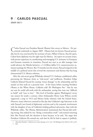 9 / CARLOS PASCUAL
2009-2011




C      arlos Pascual was President Barack Obama’s first envoy to Mexico. He pre-
       sented credentials in August 2009.  Obama had not known Pascual person-
ally, but he was convinced by his secretary of state, Hillary Clinton, that the quiet,
Cuban-born diplomat was the right man for Mexico.  An expert on security issues,
with proven experience in coordinating and managing U.S. assistance in European
and Eurasian countries in transition,  Pascual was seen as an able manager who
could advance the Mérida Initiative, a 1.4 billion dollar U.S. counternarcotics as-
sistance package for Mexico. But 19 months into his tenure, Pascual resigned in the
middle of a political storm that revived the resentment and distrust that has long
characterized U.S.-Mexico relations.
    After the anti-secret group Wikileaks released U.S. Embassy confidential cables
portraying the Mexican Army as “risk-averse” and inefficient,  President Felipe
Calderón blamed Pascual for causing “severe damage” to the relationship and his
attacks on him took on a personal tone.  A few hours before meeting President
Obama at the White House, Calderón told The Washington Post 1 that he was
not sure he could still work with the ambassador, noting that trust was “difficult
to build” and “easy to lose.”  This level of hostility against Washington’s envoy
was unseen for nearly a century, when Ambassador Henry Lane Wilson overtly
supported a coup in 1913 and Mexico broke relations with the United States.
However, many observers contend to this day that Calderón’s rage had more to do
with Pascual’s new brand of diplomatic activism and to his romantic involvement
with the daughter of one of Calderón’s leading political adversaries, than with the
Wikileaks cables. The Obama Administration maintained that Pascual did noth-
ing wrong, that indeed he was “doing a tremendous work”2 and resisted removing
him. But Pascual took the decision to leave because, as he said, “the anger that
President Calderón felt toward me, and that he felt he had to express it publicly,
  1	   M
        ary Beth Sheridan, “Calderón cites ‘serious damage’ to U.S. ties,” The Washington Post, March 4, 2011, p A9.
  2    Ibid.


                                                                                                                        137
 