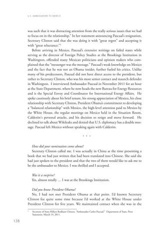 U.S. AMBASSADORS TO MEXICO




      was such that it was distracting attention from the really serious issues that we had
      to focus on in the relationship.” In her statement announcing Pascual’s resignation,
      Secretary Clinton said that she was doing it with “great regret” and accepting it
      with “great reluctance.”3
          Before arriving in Mexico, Pascual’s extensive writings on failed states while
      serving as the director of Foreign Policy Studies at the Brookings Institution in
      Washington, offended many Mexican politicians and opinion makers who com-
      plained that the “messenger was the message.” Pascual’s weak knowledge on Mexico
      and the fact that he was not an Obama insider, further fueled his critics. Unlike
      many of his predecessors, Pascual did not have direct access to the president, but
      rather to Secretary Clinton, who was his most senior contact and staunch defender
      in Washington. I interviewed Ambassador Pascual in November 2011 for an hour
      at the State Department, where he now heads the new Bureau for Energy Resources
      and is the Special Envoy and Coordinator for International Energy Affairs.  He
      spoke cautiously about his brief tenure, his strong appreciation of Mexico, his close
      relationship with Secretary Clinton, President Obama’s commitment to developing
      a “balanced relationship” with Mexico, the high-level attention paid to Mexico by
      the White House, the regular meetings on Mexico held in the Situation Room,
      Calderón's personal attacks, and his decision to resign and move forward.  He
      declined to talk about Wikileaks and denied that U.S. diplomacy has a double mes-
      sage. Pascual left Mexico without speaking again with Calderón.   

                                                           * * *

         How did your nomination come about?
         Secretary Clinton called me. I was actually in China at the time presenting a
      book that we had just written that had been translated into Chinese. She said she
      had just spoken to the president and that the two of them would like to ask me to
      be the ambassador to Mexico. I was thrilled and I accepted. 

          Was it a surprise?
          Yes, almost totally … I was at the Brookings Institution. 

         Did you know President Obama?
         No, I had not met President Obama at that point. I’d known Secretary
      Clinton for quite some time because I’d worked at the White House under
      President Clinton for five years. We maintained contact when she was in the
      3
          S
           ecretary of State Hillary Rodham Clinton, “Ambassador Carlos Pascual.” Department of State, Press
          Statement, March 19, 2011.

138
 