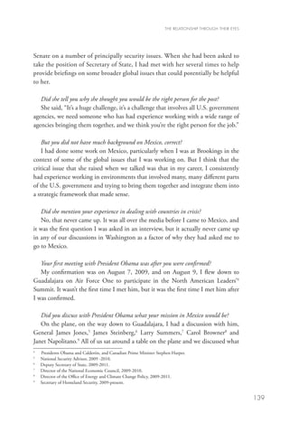 THE RELATIONSHIP THROUGH THEIR EYES




Senate on a number of principally security issues. When she had been asked to
take the position of Secretary of State, I had met with her several times to help
provide briefings on some broader global issues that could potentially be helpful
to her. 

   Did she tell you why she thought you would be the right person for the post?
   She said, “It’s a huge challenge, it’s a challenge that involves all U.S. government
agencies, we need someone who has had experience working with a wide range of
agencies bringing them together, and we think you’re the right person for the job.” 

    But you did not have much background on Mexico, correct?
    I had done some work on Mexico, particularly when I was at Brookings in the
context of some of the global issues that I was working on. But I think that the
critical issue that she raised when we talked was that in my career, I consistently
had experience working in environments that involved many, many different parts
of the U.S. government and trying to bring them together and integrate them into
a strategic framework that made sense. 

   Did she mention your experience in dealing with countries in crisis?
   No, that never came up. It was all over the media before I came to Mexico, and
it was the first question I was asked in an interview, but it actually never came up
in any of our discussions in Washington as a factor of why they had asked me to
go to Mexico. 

   Your first meeting with President Obama was after you were confirmed?
   My confirmation was on August 7, 2009, and on August 9, I flew down to
Guadalajara on Air Force One to participate in the North American Leaders’4
Summit. It wasn’t the first time I met him, but it was the first time I met him after
I was confirmed.

   Did you discuss with President Obama what your mission in Mexico would be?
   On the plane, on the way down to Guadalajara, I had a discussion with him,
General James Jones,5 James Steinberg,6 Larry Summers,7 Carol Browner8 and
Janet Napolitano.9 All of us sat around a table on the plane and we discussed what
4
    Presidents Obama and Calderón, and Canadian Prime Minister Stephen Harper.
5
    National Security Advisor, 2009 -2010.
6
    Deputy Secretary of State, 2009-2011.
7
    Director of the National Economic Council, 2009-2010.
8
    Director of the Office of Energy and Climate Change Policy, 2009-2011.
9
    Secretary of Homeland Security, 2009-present.


                                                                                                         139
 