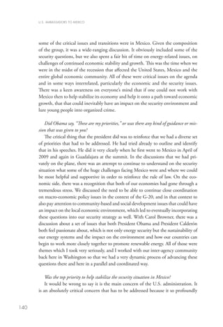 U.S. AMBASSADORS TO MEXICO




      some of the critical issues and transitions were in Mexico. Given the composition
      of the group, it was a wide-ranging discussion. It obviously included some of the
      security questions, but we also spent a fair bit of time on energy-related issues, on
      challenges of continued economic stability and growth. This was the time when we
      were in the midst of the recession that affected the United States, Mexico and the
      entire global economic community. All of these were critical issues on the agenda
      and in some ways interrelated, particularly the economic and the security issues.
      There was a keen awareness on everyone’s mind that if one could not work with
      Mexico then to help stabilize its economy and help it onto a path toward economic
      growth, that that could inevitably have an impact on the security environment and
      lure young people into organized crime.  

          Did Obama say, “These are my priorities,” or was there any kind of guidance or mis-
      sion that was given to you?
          The critical thing that the president did was to reinforce that we had a diverse set
      of priorities that had to be addressed. He had tried already to outline and identify
      that in his speeches. He did it very clearly when he first went to Mexico in April of
      2009 and again in Guadalajara at the summit. In the discussions that we had pri-
      vately on the plane, there was an attempt to continue to understand on the security
      situation what some of the huge challenges facing Mexico were and where we could
      be most helpful and supportive in order to reinforce the rule of law. On the eco-
      nomic side, there was a recognition that both of our economies had gone through a
      tremendous stress. We discussed the need to be able to continue close coordination
      on macro-economic policy issues in the context of the G-20, and in that context to
      also pay attention to community-based and social development issues that could have
      an impact on the local economic environment, which led to eventually incorporating
      these questions into our security strategy as well. With Carol Browner, there was a
      discussion about a set of issues that both President Obama and President Calderón
      both feel passionate about, which is not only energy security but the sustainability of
      our energy systems and the impact on the environment and how our countries can
      begin to work more closely together to promote renewable energy. All of those were
      themes which I took very seriously, and I worked with our inter-agency community
      back here in Washington so that we had a very dynamic process of advancing these
      questions there and here in a parallel and coordinated way. 

          Was the top priority to help stabilize the security situation in Mexico?
          It would be wrong to say it is the main concern of the U.S. administration. It
      is an absolutely critical concern that has to be addressed because it so profoundly


140
 
