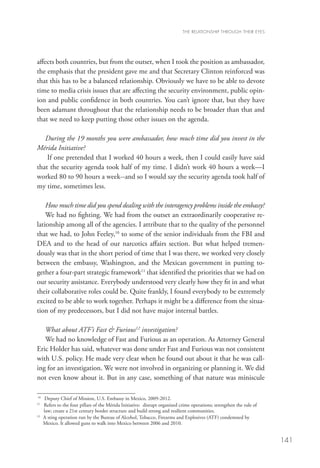 THE RELATIONSHIP THROUGH THEIR EYES




affects both countries, but from the outset, when I took the position as ambassador,
the emphasis that the president gave me and that Secretary Clinton reinforced was
that this has to be a balanced relationship. Obviously we have to be able to devote
time to media crisis issues that are affecting the security environment, public opin-
ion and public confidence in both countries. You can’t ignore that, but they have
been adamant throughout that the relationship needs to be broader than that and
that we need to keep putting those other issues on the agenda. 

   During the 19 months you were ambassador, how much time did you invest in the
Mérida Initiative?
    If one pretended that I worked 40 hours a week, then I could easily have said
that the security agenda took half of my time. I didn’t work 40 hours a week—I
worked 80 to 90 hours a week--and so I would say the security agenda took half of
my time, sometimes less. 

    How much time did you spend dealing with the interagency problems inside the embassy?
    We had no fighting. We had from the outset an extraordinarily cooperative re-
lationship among all of the agencies. I attribute that to the quality of the personnel
that we had, to John Feeley,10 to some of the senior individuals from the FBI and
DEA and to the head of our narcotics affairs section. But what helped tremen-
dously was that in the short period of time that I was there, we worked very closely
between the embassy, Washington, and the Mexican government in putting to-
gether a four-part strategic framework11 that identified the priorities that we had on
our security assistance. Everybody understood very clearly how they fit in and what
their collaborative roles could be. Quite frankly, I found everybody to be extremely
excited to be able to work together. Perhaps it might be a difference from the situa-
tion of my predecessors, but I did not have major internal battles. 

   What about ATF’s Fast  Furious12 investigation?
   We had no knowledge of Fast and Furious as an operation. As Attorney General
Eric Holder has said, whatever was done under Fast and Furious was not consistent
with U.S. policy. He made very clear when he found out about it that he was call-
ing for an investigation. We were not involved in organizing or planning it. We did
not even know about it. But in any case, something of that nature was miniscule

10
      Deputy Chief of Mission, U.S. Embassy in Mexico, 2009-2012.
11
   	Refers to the four pillars of the Mérida Initiative: disrupt organized crime operations; strengthen the rule of
     law; create a 21st century border structure and build strong and resilient communities.
12
   	 sting operation run by the Bureau of Alcohol, Tobacco, Firearms and Explosives (ATF) condemned by
    A
    Mexico. It allowed guns to walk into Mexico between 2006 and 2010.


                                                                                                                       141
 