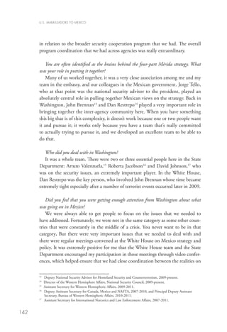 U.S. AMBASSADORS TO MEXICO




      in relation to the broader security cooperation program that we had. The overall
      program coordination that we had across agencies was really extraordinary. 

          You are often identified as the brains behind the four-part Mérida strategy. What
      was your role in putting it together?
          Many of us worked together, it was a very close association among me and my
      team in the embassy, and our colleagues in the Mexican government. Jorge Tello,
      who at that point was the national security advisor to the president, played an
      absolutely central role in pulling together Mexican views on the strategy. Back in
      Washington, John Brennan13 and Dan Restrepo14 played a very important role in
      bringing together the inter-agency community here. When you have something
      this big that is of this complexity, it doesn’t work because one or two people want
      it and pursue it; it works only because you have a team that’s really committed
      to actually trying to pursue it, and we developed an excellent team to be able to
      do that.  

         Who did you deal with in Washington?
         It was a whole team. There were two or three essential people here in the State
      Department: Arturo Valenzuela,15 Roberta Jacobson16 and David Johnson,17 who
      was on the security issues, an extremely important player. In the White House,
      Dan Restrepo was the key person, who involved John Brennan whose time became
      extremely tight especially after a number of terrorist events occurred later in 2009.

          Did you feel that you were getting enough attention from Washington about what
      was going on in Mexico?
          We were always able to get people to focus on the issues that we needed to
      have addressed. Fortunately, we were not in the same category as some other coun-
      tries that were constantly in the middle of a crisis. You never want to be in that
      category. But there were very important issues that we needed to deal with and
      there were regular meetings convened at the White House on Mexico strategy and
      policy. It was extremely positive for me that the White House team and the State
      Department encouraged my participation in those meetings through video confer-
      ences, which helped ensure that we had close coordination between the realities on

      13
          Deputy National Security Advisor for Homeland Security and Counterterrorism, 2009-present.
      14
        	 Director of the Western Hemisphere Affairs, National Security Council, 2009-present.
      15	
          Assistant Secretary for Western Hemispheric Affairs, 2009-2011.
      16
        	Deputy Assistant Secretary for Canada, Mexico and NAFTA, 2007-2010, and Principal Deputy Assistant
          Secretary, Bureau of Western Hemispheric Affairs, 2010-2011.
      17
        	 Assistant Secretary for International Narcotics and Law Enforcement Affairs, 2007-2011.


142
 