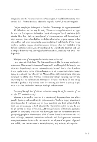 THE RELATIONSHIP THROUGH THEIR EYES




the ground and the policy discussions in Washington. I would say that at any point
in time that I felt that I needed additional help and support, I was able to get it. 

    Did you ever feel you had to speak to President Obama to get the support you needed?
    We didn’t function that way. Secretary Clinton encouraged me to send her regu-
lar notes on developments in Mexico. I took advantage of that; I used those judi-
ciously. I felt that I had a regular channel of communications with her and that if
there were any times when I either needed to talk with her or get a message to her,
she and her staff were immediately accommodating. I feel that the White House
staff was regularly engaged with the president on issues when they needed to bring
him in on those questions, and I would say at the level of John Brennan and Dan
Restrepo, there were very, very regular communications, especially with Dan—per-
haps daily. 

   Were you aware of meetings in the situation room on Mexico?
   I was aware of all of them. The Situation Room is like the senior level confer-
ence room. There would be issues on Mexico and I would regularly be brought into
those meetings through a secure videoconference. It wasn’t just in crisis situations;
it was regular over a period of time, because we tried to make sure that we main-
tained a consistent view of policy on Mexico. If you only meet around crisis, you
never get out of the crisis. We tried to make sure we kept building on policy and
improving it as we went forward. Perhaps not everyone may have felt that things
moved as quickly as they wanted them to­ nothing ever moves as quickly as you
                                            —
want it to—but the level of attention was high and consistent.  

   Because of the high level of violence, is Mexico among the top five countries of con-
cern for U.S. national security?
   Violence is obviously a concern. It is an extremely important issue that affects
people, business and confidence in both countries. You have to pay attention to
those issues, but if you focus only on those questions, you don’t utilize all of the
tools that are necessary to both advance the relationship and in the end be able
to get beyond the issue of violence. Addressing questions of trade and economic
growth are completely consistent with helping to create an environment that will
give young people an alternative to a life of crime. Issues like education and cul-
tural exchanges, economic investment and trade, and development of renewable
energy connections between the two countries are all part of an agenda of growth
and stability that have to move in a complementary way to the security agenda.  



                                                                                              143
 