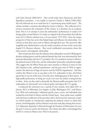 U.S. AMBASSADORS TO MEXICO




     and Carlos Pascual (2009-2011). They served under three Democratic and three
     Republican presidents. I was unable to interview Charles J. Pilliod (1986-1989).
     His wife informed me in an email that he is “experiencing many health issues”. The
     volume includes a summary describing his tenure in Mexico. This collection of in-
     terviews constitutes the centerpiece of this volume. It is therefore not an academic
     book. Nor is it an attempt to assess the ambassadors’ performances or analyze U.S
     foreign policy toward Mexico. It is rather an original work of journalism that tells the
     story of U.S.-Mexico relations over a 34 year period –1977-2011– from the unique
     perspective of these key actors that helped shape and influence the relationship. It is
     a forum to hear their voices and see Mexico through their eyes. The interviews offer
     insightful and colorful hard-to come-by insider anecdotes of some of the events that
     shaped U.S.-Mexican relations. They reveal confidential conversations about this
     often secretive and enigmatic relationship.
         Their testimonies show that the influence that ambassadors exerted in Washington’s
     decision making process and the political latitude they had, were determined by their
     personal relationship with the U.S. president, the U.S. president’s interest in Mexico,
     the political context of the time, and the ambassadors’ personality and political weight.
     They suggest that the White House pays more attention to Mexico in times of crisis
     (the Zapatista revolt, political assassinations and the peso crisis of 1994) or oppor-
     tunities (the discovery of huge oil reserves and the NAFTA negotiations). And they
     confirm that Mexico is not an easy place to be U.S. ambassador. In fact, all of them
     agreed that it was one of the most, if not the most, challenging post of their careers. A
     high profile performance or being too vocal is not wise, but neither is being low key
     or silent. Some say they tried to demystify the Mexican public perception that U.S.
     ambassadors are “proconsuls” sent to dictate policy and impose the U.S. agenda.
         I conducted the interviews over a period of nine months, from April 2011 to
     January 2012, in Milwaukee, Los Angeles, La Jolla, Washington, D.C., and Mexico
     City. With each ambassador I addressed specific issues, events, and individuals that
     marked his term both in Mexico and the United States. Some spoke more candidly
     and with better recollection of the past than others. Each interview represents a chap-
     ter, which includes an introduction explaining the political context in which they
     served, a brief biography, and key bilateral events that took place during their tenure.
     U.S. diplomatic dispatches I obtained through the Freedom of Information Act over
     the past 15 years are used in the footnotes. The volume also offers a chronological list
     of all U.S. envoys to Mexico since 1823 to the present.




10
 