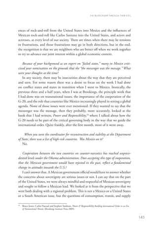 THE RELATIONSHIP THROUGH THEIR EYES




ences of rock-and-roll from the United States into Mexico and the influences of
Mexican rock-and-roll like Carlos Santana into the United States, and actors and
actresses, at every level of our society. There are times when there may be tensions
or frustrations, and those frustrations may go in both directions, but in the end,
the recognition is that we are neighbors who are better off when we work together
to try to advance our joint interest within a global economic context.  

   Because of your background as an expert on “failed states,” many in Mexico criti-
cized your nomination on the grounds that the “the messenger was the message.” What
were your thoughts at the time?
   In any society, there may be insecurities about the way that they are perceived
and seen. For some reason there was a desire to focus on the work I had done
on conflict states and states in transition when I went to Mexico. Ironically, the
previous three and a half years, when I was at Brookings, the principle work that
I had done was on transnational issues, the importance of the cooperation of the
G-20, and the role that countries like Mexico increasingly played in setting a global
agenda. None of those issues were ever mentioned. If they wanted to say that the
messenger was the message, then they probably, more accurately, looked at the
book that I had written, Power and Responsibility,18 where I talked about how the
G-20 needs to be part of the critical governing body in the way that we guide the
international order. Quite frankly, after the first month, most of it went away.  

      When you were the coordinator for reconstruction and stability at the Department
of State, there was a list of high-risk countries. Was Mexico on it?
    No. 

   Cooperation between the two countries on counter-narcotics has reached unprece-
dented levels under the Obama administration. Does accepting this type of cooperation,
that the Mexican government would have rejected in the past, reflect a fundamental
change in attitudes towards the U.S.?
   I can’t answer that. A Mexican government official would have to answer whether
the concerns about sovereignty are serious issues or not. I can say that on the part
of the United States, we were always mindful and respectful of Mexican sovereignty
and sought to follow a Mexican lead. We looked at it from the perspective that we
were both dealing with a regional problem. This is not a Mexico or a United States
or a South American issue, but the questions of consumption, transit, and supply

18	
      B
       ruce Jones, Carlos Pascual and Stephen Stedman, Power  Responsibility Building International Order in an Era
      of Transnational Threats, (Brookings Institute Press 2009).


                                                                                                                        145
 