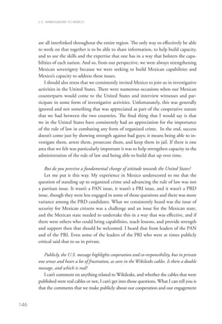 U.S. AMBASSADORS TO MEXICO




      are all interlinked throughout the entire region. The only way to effectively be able
      to work on that together is to be able to share information, to help build capacity,
      and to use the skills and the expertise that one has in a way that bolsters the capa-
      bilities of each nation. And so, from our perspective, we were always strengthening
      Mexican sovereignty because we were seeking to build Mexican capabilities and
      Mexico’s capacity to address these issues.
          I should also stress that we consistently invited Mexico to join us in investigative
      activities in the United States. There were numerous occasions when our Mexican
      counterparts would come to the United States and interview witnesses and par-
      ticipate in some form of investigative activities. Unfortunately, this was generally
      ignored and not something that was appreciated as part of the cooperative nature
      that we had between the two countries. The final thing that I would say is that
      we in the United States have consistently had an appreciation for the importance
      of the rule of law in combating any form of organized crime.  In the end, success
      doesn’t come just by showing strength against bad guys; it means being able to in-
      vestigate them, arrest them, prosecute them, and keep them in jail. If there is one
      area that we felt was particularly important it was to help strengthen capacity in the
      administration of the rule of law and being able to build that up over time.  

          But do you perceive a fundamental change of attitude towards the United States?
          Let me put it this way. My experience in Mexico underscored to me that the
      question of standing up to organized crime and advancing the rule of law was not
      a partisan issue. It wasn’t a PAN issue, it wasn’t a PRI issue, and it wasn’t a PRD
      issue, though they were less engaged in some of those questions and there was more
      variance among the PRD candidates. What we consistently heard was the issue of
      security for Mexican citizens was a challenge and an issue for the Mexican state,
      and the Mexican state needed to undertake this in a way that was effective, and if
      there were others who could bring capabilities, teach lessons, and provide strength
      and support then that should be welcomed. I heard that from leaders of the PAN
      and of the PRI. Even some of the leaders of the PRI who were at times publicly
      critical said that to us in private. 

         Publicly, the U.S. message highlights cooperation and co-responsibility, but in private
      one senses and hears a lot of frustration, as seen in the Wikileaks cables. Is there a double
      message, and which is real?
         I can’t comment on anything related to Wikileaks, and whether the cables that were
      published were real cables or not, I can’t get into those questions. What I can tell you is
      that the comments that we make publicly about our cooperation and our engagement


146
 