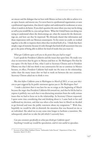 THE RELATIONSHIP THROUGH THEIR EYES




are sincere and the dialogue that we have with Mexico on how to be able to achieve it is
an open, honest, and sincere one. I’ve never been in a professional organization, or seen
a professional organization, that doesn’t explore and understand its weaknesses or areas
where it needs to do better. If you don’t question the areas where you may not be doing
as well as you would like to, you can’t get better.  What the United States was doing was
trying to understand where the shortcomings are, what the reasons for the shortcom-
ings are, and how can they be improved. We obviously shared that information and
those impressions with our Mexican counterparts. To the extent we could, we worked
together to be able to improve them when they involved both of us.  I think that that’s
simply a sign of maturity because it’s only through that kind of self-assessment that you
get to the point of being able to deliver the kind of results that you want to. 

   What got Calderón upset with you to the point that you had to resign?
   I can’t speak for President Calderón and the issues that upset him. He made very
clear in interviews that he gave in Mexico and here to The Washington Post that he
was upset. On the basis of that, what I said to Secretary Clinton and to President
Obama was that I did not think it was constructive for me to continue in Mexico
because, in effect, President Calderón had made me the issue in the relationship,
rather than the many issues that we had to work on between the two countries.
Secretary Clinton asked me to think it over.  

   Was that before Calderón came to Washington in March of 2011, or was your deci-
sion to quit triggered by his public statements against you to The Washington Post?
    I made a decision that it was best for me to resign at the beginning of March
because the anger that President Calderón felt toward me, and that he felt he had to
express it publicly, was such that it was distracting attention from the really serious
issues that we had to focus on in the relationship. As Secretary Clinton requested,
I spent some time considering that and thinking about it. I came back to her and
reaffirmed my decision, and that was when a few weeks later in March we decided
to go forward and issue the public statement about my resignation.19 With that,
hopefully we would be able to diminish the attention that was focused on me as
an individual. She asked me to stay some time longer to facilitate a transition. She
subsequently asked me to take the job which I currently have.  

     Can you comment specifically on what you think got Calderón upset?	
     Anything I would say would be speculation, and it’s not useful to speculate.  

19
  	 Secretary of State Hillary Rodham Clinton, “Ambassador Carlos Pascual,” Department of State, Press
    
    Statement, March 19, 2011.

                                                                                                             147
 