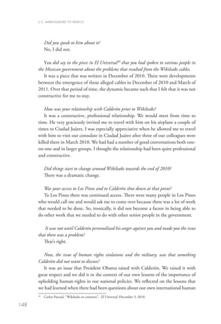 U.S. AMBASSADORS TO MEXICO




           Did you speak to him about it?
           No, I did not. 

         You did say in the piece in El Universal20 that you had spoken to various people in
      the Mexican government about the problems that resulted from the Wikileaks cables.
         It was a piece that was written in December of 2010. There were developments
      between the emergence of those alleged cables in December of 2010 and March of
      2011. Over that period of time, the dynamic became such that I felt that it was not
      constructive for me to stay. 

          How was your relationship with Calderón prior to Wikileaks?
          It was a constructive, professional relationship. We would meet from time to
      time. He very graciously invited me to travel with him on his airplane a couple of
      times to Ciudad Juárez. I was especially appreciative when he allowed me to travel
      with him to visit our consulate in Ciudad Juárez after three of our colleagues were
      killed there in March 2010. We had had a number of good conversations both one-
      on-one and in larger groups. I thought the relationship had been quite professional
      and constructive.  

           Did things start to change around Wikileaks towards the end of 2010?
           There was a dramatic change.  

         Was your access to Los Pinos and to Calderón shut down at that point?
         To Los Pinos there was continued access. There were many people in Los Pinos
      who would call me and would ask me to come over because there was a lot of work
      that needed to be done. So, ironically, it did not become a factor in being able to
      do other work that we needed to do with other senior people in the government.

          It was not until Calderón personalized his anger against you and made you the issue
      that there was a problem?
         That’s right. 

         Now, the issue of human rights violations and the military, was that something
      Calderón did not want to discuss?
         It was an issue that President Obama raised with Calderón. We raised it with
      great respect and we did it in the context of our own lessons of the importance of
      upholding human rights in our national policies. We reflected on the lessons that
      we had learned when there had been questions about our own international human
       	 Carlos Pascual, “Wikileaks en contexto”, El Universal, December 3, 2010.
      20



148
 