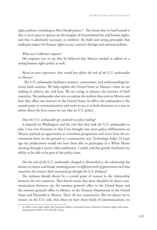 THE RELATIONSHIP THROUGH THEIR EYES




rights policies, including at Abu Ghraib prison.21 The lesson that we had learned is
that it never pays to operate on the margins of international law and human rights,
and that is absolutely necessary to reinforce the bold and strong principles that
underpin respect for human rights in any country’s foreign and national policies.
    
   What was Calderón’s response?
   His response was to say that he believed that Mexico needed to adhere to a
strong human rights policy as well.  

   Based on your experience, how would you define the role of the U.S. ambassador
in Mexico?
     The U.S. ambassador facilitates contacts, connections, and understandings be-
tween both societies. We help explain the United States to Mexico—what we are
seeking to achieve, do, and have. We are trying to advance the interests of both
countries. The ambassador also tries to explain the realities that exist in Mexico and
how they affect our interests in the United States. In effect, the ambassador is the
central point in communications and seeks to use it in both directions as a way to
advise about the best course we can take on U.S. policy. 

   Does the U.S. ambassador get involved in policy making?
   It depends on Washington and the role that they seek the U.S. ambassador to
play. I was very fortunate in that I was brought into most policy deliberations on
Mexico and had an opportunity to contribute perspectives and views from the en-
vironment there on the ground in a constructive way. Technology helps; 25 years
ago my predecessors would not have been able to participate in a White House
meeting through a secure video conference. I could, and that greatly facilitated my
ability to be able to be part of the policy team.  

   Has the role of the U.S. ambassador changed or diminished as the relationship has
become so intense and broad, involving actors at different levels of government such that
sometimes the contacts don’t necessarily go through the U.S. Embassy?
   The embassy should always be a central point of contact in the relationship
between the two countries. That doesn’t mean that there shouldn’t be direct com-
munications between, say, the attorney general’s office in the United States and
the attorney general’s office in Mexico, or the Treasury Department in the United
States and Hacienda in Mexico. That’s all very constructive. But we always try to
ensure, on the U.S. side, that when we have those kinds of communications, we
21
  	  n 2004, it was made public that American soldiers committed serious violations of human rights and torture
    I
    Iraqi prisoners held in Abu Ghraib in Iraq.

                                                                                                                   149
 