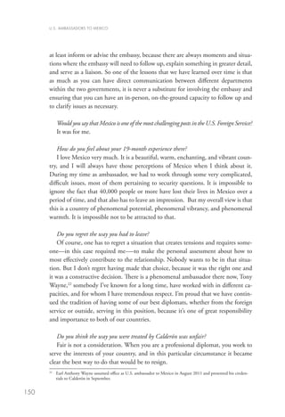 U.S. AMBASSADORS TO MEXICO




      at least inform or advise the embassy, because there are always moments and situa-
      tions where the embassy will need to follow up, explain something in greater detail,
      and serve as a liaison. So one of the lessons that we have learned over time is that
      as much as you can have direct communication between different departments
      within the two governments, it is never a substitute for involving the embassy and
      ensuring that you can have an in-person, on-the-ground capacity to follow up and
      to clarify issues as necessary. 

           Would you say that Mexico is one of the most challenging posts in the U.S. Foreign Service?
           It was for me.  

          How do you feel about your 19-month experience there?
          I love Mexico very much. It is a beautiful, warm, enchanting, and vibrant coun-
      try, and I will always have those perceptions of Mexico when I think about it.
      During my time as ambassador, we had to work through some very complicated,
      difficult issues, most of them pertaining to security questions. It is impossible to
      ignore the fact that 40,000 people or more have lost their lives in Mexico over a
      period of time, and that also has to leave an impression.  But my overall view is that
      this is a country of phenomenal potential, phenomenal vibrancy, and phenomenal
      warmth. It is impossible not to be attracted to that. 

         Do you regret the way you had to leave?
         Of course, one has to regret a situation that creates tensions and requires some-
      one—in this case required me-—to make the personal assessment about how to
      most effectively contribute to the relationship. Nobody wants to be in that situa-
      tion. But I don’t regret having made that choice, because it was the right one and
      it was a constructive decision. There is a phenomenal ambassador there now, Tony
      Wayne,22 somebody I’ve known for a long time, have worked with in different ca-
      pacities, and for whom I have tremendous respect. I’m proud that we have contin-
      ued the tradition of having some of our best diplomats, whether from the foreign
      service or outside, serving in this position, because it’s one of great responsibility
      and importance to both of our countries. 

         Do you think the way you were treated by Calderón was unfair?
         Fair is not a consideration. When you are a professional diplomat, you work to
      serve the interests of your country, and in this particular circumstance it became
      clear the best way to do that would be to resign.
       	  arl Anthony Wayne assumed office as U.S. ambassador to Mexico in August 2011 and presented his creden-
      22
         E
         tials to Calderón in September.


150
 