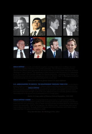 U.S.




                                                                                                              U.S.
                                                                                                                                       AMBASSADORS



                                                                                                              AMBASSA D
                                                                                                                                       TO MEXICO


                                                                                                              ORS TO ME
                                                                                                              XICO :
                                                                                                                                       THE RELATIONSHIP




                                                                                                              TH E RE
                                                                                                                                       THROUGH THEIR EYES




                                                                                                              LATIONSHIP
Dolia Estévez has lucidly and brilliantly compiled a revealing insight into U.S.-Mexico ties cover-
ing a period of gradual redefinition of the prickly relationship. This oral history of American envoys




                                                                                                              THRO U GH TH E IR EYES
illustrates how Mexico stood apart from the rest of Latin America in a most critical time-frame as seen by
Washington’s “men in Mexico.” The significance of these interviews is that they portray U.S. Ambassadors
as true “pro-consuls” who invariably managed the bilateral relationship... surprisingly Mexico has not yet
learned that to be a true and mature equal partner of the U.S., Mexico’s “man” in Washington should lead
the bilateral agenda just as every important and powerful country does.
		                     Ambassador Cris Arcos, former Senior U.S. career diplomat

U.S. Ambassadors to Mexico, The Relationship Through Their Eyes is as exciting as a
political thriller to anyone interested in U.S.-Mexican relations and Mexican political development since
the 1970s. Readers owe Dolia Estévez, who has used her extensive, first-hand professional knowledge
of events and personalities, a huge debt of gratitude for her perceptive and insightful questions and an-
swers which shed much new light on one of the most influential actors in a critically significant bilateral
relationship and on the general role of ambassadors in U.S. foreign policy.
		                     Roderic Ai Camp, author of Mexican Political Biographies, 1939-2009

Dolia Estévez’s book offers a revealing behind-the-scenes look at U.S. policy toward Mexico,
with former American ambassadors speaking with surprising candor about their exchanges with Mexican
leaders and their own government. These in-depth interviews provide new details about the crises and suc-
cesses in the relationship -- NAFTA, the drug wars, the 1994 peso crisis -- and reveal how each country
tries to influence the other. The book will be of immense value both to historians and to those trying to
                                                                                                              D




understand how U.S. policy toward Mexico is made.
		                     Mary Beth Sheridan, The Washington Post, editor
                                                                                                              OLIA E
                                                                                                              STÉV EZ




                                                                                                                                       DOLIA ESTÉVEZ
 