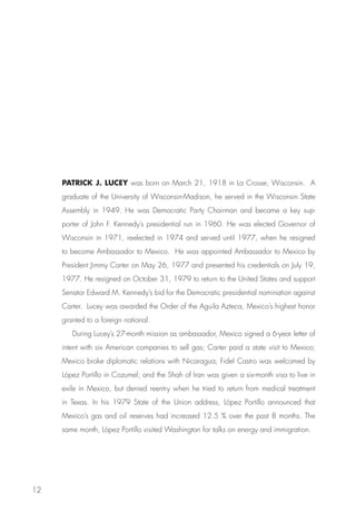 PATRICK J. LUCEY was born on March 21, 1918 in La Crosse, Wisconsin. A
     graduate of the University of Wisconsin-Madison, he served in the Wisconsin State
     Assembly in 1949. He was Democratic Party Chairman and became a key sup-
     porter of John F. Kennedy’s presidential run in 1960. He was elected Governor of
     Wisconsin in 1971, reelected in 1974 and served until 1977, when he resigned
     to become Ambassador to Mexico. He was appointed Ambassador to Mexico by
     President Jimmy Carter on May 26, 1977 and presented his credentials on July 19,
     1977. He resigned on October 31, 1979 to return to the United States and support
     Senator Edward M. Kennedy’s bid for the Democratic presidential nomination against
     Carter. Lucey was awarded the Order of the Aguila Azteca, Mexico’s highest honor
     granted to a foreign national.
        During Lucey’s 27-month mission as ambassador, Mexico signed a 6-year letter of
     intent with six American companies to sell gas; Carter paid a state visit to Mexico;
     Mexico broke diplomatic relations with Nicaragua; Fidel Castro was welcomed by
     López Portillo in Cozumel; and the Shah of Iran was given a six-month visa to live in
     exile in Mexico, but denied reentry when he tried to return from medical treatment
     in Texas. In his 1979 State of the Union address, López Portillo announced that
     Mexico’s gas and oil reserves had increased 12.5 % over the past 8 months. The
     same month, López Portillo visited Washington for talks on energy and immigration.




12
 