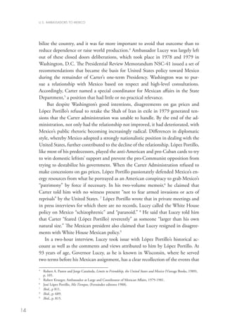 U.S. AMBASSADORS TO MEXICO




     bilize the country, and it was far more important to avoid that outcome than to
     reduce dependence or raise world production.4 Ambassador Lucey was largely left
     out of these closed doors deliberations, which took place in 1978 and 1979 in
     Washington, D.C. The Presidential Review Memorandum NSC-41 issued a set of
     recommendations that became the basis for United States policy toward Mexico
     during the remainder of Carter’s one-term Presidency. Washington was to pur-
     sue a relationship with Mexico based on respect and high-level consultations.
     Accordingly, Carter named a special coordinator for Mexican affairs in the State
     Department,5 a position that had little or no practical relevance.
          But despite Washington’s good intentions, disagreements on gas prices and
     López Portillo’s refusal to retake the Shah of Iran in exile in 1979 generated ten-
     sions that the Carter administration was unable to handle. By the end of the ad-
     ministration, not only had the relationship not improved, it had deteriorated, with
     Mexico’s public rhetoric becoming increasingly radical. Differences in diplomatic
     style, whereby Mexico adopted a strongly nationalistic position in dealing with the
     United States, further contributed to the decline of the relationship. López Portillo,
     like most of his predecessors, played the anti-American and pro-Cuban cards to try
     to win domestic leftists’ support and prevent the pro-Communist opposition from
     trying to destabilize his government. When the Carter Administration refused to
     make concessions on gas prices, López Portillo passionately defended Mexico’s en-
     ergy resources from what he portrayed as an American conspiracy to grab Mexico’s
     “patrimony” by force if necessary. In his two-volume memoir,6 he claimed that
     Carter told him with no witness present “not to fear armed invasions or acts of
     reprisals” by the United States. 7 López Portillo wrote that in private meetings and
     in press interviews for which there are no records, Lucey called the White House
     policy on Mexico “schizophrenic” and “paranoid.” 8 He said that Lucey told him
     that Carter “feared (López Portillo) reverently” as someone “larger than his own
     natural size.” The Mexican president also claimed that Lucey resigned in disagree-
     ments with White House Mexican policy.9
         In a two-hour interview, Lucey took issue with López Portillo’s historical ac-
     count as well as the comments and views attributed to him by López Portillo. At
     93 years of age, Governor Lucey, as he is known in Wisconsin, where he served
     two terms before his Mexican assignment, has a clear recollection of the events that

     4
      	
        Robert A. Pastor and Jorge Catañeda, Limits to Friendship, the United States and Mexico (Vintage Books, 1989),
        p. 105.
     5
      	 Robert Krueger, Ambassador at Large and Coordinator of Mexican Affairs, 1979-1981.
     6
      	 José López Portillo, Mis Tiempos, (Fernández editores 1988).	
     7
      	 Ibid., p 811.	
     8
      	Ibid., p. 689.
     9
      	 Ibid., p. 815.


14
 