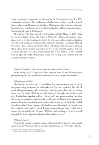THE RELATIONSHIP THROUGH THEIR EYES




made the strongest impression on him during the 27 months he served as U.S.
ambassador to Mexico. His recollections of other issues, mainly related to United
States policy toward Mexico, are less sharp. This is partly due to his age, but more
because he was not always part of the high-level policymaking process and discus-
sions that took place in Washington.
   He and his wife, Jean, moved to Milwaukee Catholic House in 2003, after
her memory began to fail. Still active in Wisconsin politics, Ambassador Lucey
spends part of his days reading, in front of the computer and on the phone keeping
up with local politics in his home office where the interview took place. Most of
his books, notes, pictures and memorabilia of his long political career, including
those related to his mission in Mexico, are stored in a separate location. A glossy
Mexican art book is the only object present that evokes Mexico. When I visited
him on April 19, 2011, Ambassador Lucey was reading True Compass, the late
Senator Kennedy’s memoirs.

                                                           * * *

   When did President Carter ask you to be his ambassador to Mexico?
   In the spring of 1977, I got a call from Jimmy Carter. He and I had served as
governors together and he couldn’t run for re-election, so he ran for president.

    What did you tell him?
    My first reaction was to say, “I can’t believe that you want me to give up an ac-
tive governorship to become an ambassador”—I had been re-elected. He said, “I
know what governors do, and I know what I need for you to do in Mexico is more
important.” So I said, “Well, let me think about it.” I thought about it for several
days. I hadn’t been too close to Carter. Jimmy and I were never very close, but after
all, he was the president, and when the president of the United States asks you to
do something, you should think twice about it before you say no. So finally I called
Hamilton Jordan10 from Georgia—this is about seven days after I got the call from
the president—and I said, “Ham, I decided to accept Jimmy Carter’s offer, but it
cannot become public yet.” He said, “Well then let’s just keep it between us, and
don’t call the State Department, because they leak like a sieve.”

   Why keep it quiet?
   I was in the middle of getting a major reform through in terms of our judicial
system here in Wisconsin. This is a project that I started in 1971 when I first be-

10
  	 Carter’s Chief of Staff, 1977 to 1980; died in 2008.


                                                                                                         15
 