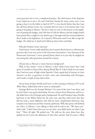 U.S. AMBASSADORS TO MEXICO




     come governor, but it was a complicated project. The chief justice of the Supreme
     Court asked me to do it. He and I had been friends for many, many years. I was
     going to have it in the ballot in April of 1977; it was shortly before that that I got
     the call from Jimmy Carter. So I certainly did not want it to be known that I was
     going to be going to Mexico. The fact is that we were in the process in the legisla-
     ture of passing the budget, and I felt that if I left for Mexico and the budget hadn’t
     been passed that it might be very hard to get it through with the recommendations
     that I made to the legislature. So I stayed in Wisconsin until I was able to sign the
     budget. He called me in April and I didn’t go down there until July.
        	
        Why did President Carter select you?
        I don’t know. I never really asked him, but I assume that he knew as a Democratic
     governor that I was very active in the Governors Association. I was chairman of the
     Democratic Governors. I never pinned Jimmy down as to just why he singled me
     out among the other governors around the country.

        Did you have a Mexican or Latin American background?
        Well, in fact, before I went to Mexico, I don’t think Carter knew that I had
     spent 33 months in Puerto Rico during World War II. I don’t think he even knew
     that I had two years of high school Spanish. I had a good deal of interest in Latin
     America—in fact, as governor we had a sister state relationship with Nicaragua,
     and I made a couple of trips down there.

         Do you know if López Portillo and Carter, in their meeting in February 1977 in the
     White House, talked about who to name as ambassador?
         Santiago Roel was the Foreign Minister11 for most of the time I was there, and
     he and I had a very good relationship. He was a lawyer from Monterrey and he re-
     ally didn’t have a lot of foreign policy background. He and President López Portillo
     had been to the White House for the state visit, and they told Carter that they
     did not want a career diplomat, they did not want a hyphenated American, they
     wanted a true American and they wanted a politician. Well, that pretty well defined
     me. Once, in Mexico, I was talking to Roel and he said to me, “We chose you.”
     And I said, “I don’t know how you can say that—you didn’t know me when I got
     here.” “That’s all right. We picked you.” He told me the story about how they
     spelled out for Carter the definition of what they wanted. And of course, I filled



     11
       	 Foreign Minister, 1976 to 1978; died in 2001.


16
 