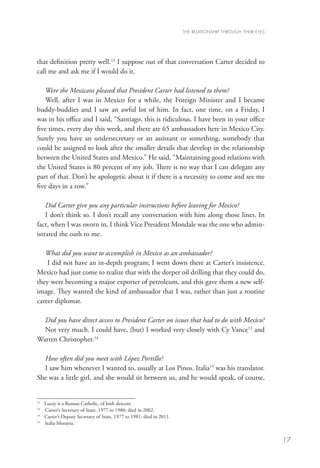 THE RELATIONSHIP THROUGH THEIR EYES




that definition pretty well.12 I suppose out of that conversation Carter decided to
call me and ask me if I would do it.

    Were the Mexicans pleased that President Carter had listened to them?
    Well, after I was in Mexico for a while, the Foreign Minister and I became
buddy-buddies and I saw an awful lot of him. In fact, one time, on a Friday, I
was in his office and I said, “Santiago, this is ridiculous. I have been in your office
five times, every day this week, and there are 65 ambassadors here in Mexico City.
Surely you have an undersecretary or an assistant or something, somebody that
could be assigned to look after the smaller details that develop in the relationship
between the United States and Mexico.” He said, “Maintaining good relations with
the United States is 80 percent of my job. There is no way that I can delegate any
part of that. Don’t be apologetic about it if there is a necessity to come and see me
five days in a row.”
    	
    Did Carter give you any particular instructions before leaving for Mexico?
    I don’t think so. I don’t recall any conversation with him along those lines. In
fact, when I was sworn in, I think Vice President Mondale was the one who admin-
istrated the oath to me.

   What did you want to accomplish in Mexico as an ambassador?
    I did not have an in-depth program; I went down there at Carter’s insistence.
Mexico had just come to realize that with the deeper oil drilling that they could do,
they were becoming a major exporter of petroleum, and this gave them a new self-
image. They wanted the kind of ambassador that I was, rather than just a routine
career diplomat.

  Did you have direct access to President Carter on issues that had to do with Mexico?
  Not very much. I could have, (but) I worked very closely with Cy Vance13 and
Warren Christopher.14

  How often did you meet with López Portillo?
  I saw him whenever I wanted to, usually at Los Pinos. Italia15 was his translator.
She was a little girl, and she would sit between us, and he would speak, of course,


12
   	   Lucey is a Roman Catholic, of Irish descent.
13
   	   Carter’s Secretary of State, 1977 to 1980; died in 2002.
14
   	   Carter’s Deputy Secretary of State, 1977 to 1981; died in 2011.
15
   	   Italia Morayta.


                                                                                                               17
 