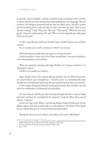 U.S. AMBASSADORS TO MEXICO




     in Spanish, and I in English,16 and she would do instant translation and in no time
     at all you felt like you were sitting there both speaking the same language. She was
     excellent. My bilingual personnel told me that she didn’t cheat. She did a perfect
     job of translating what I said and what he said. One time she said, “How is your
     Spanish coming?” I said, “Muy mal.” She said, “That’s good.” “What do you mean
     good?” I found it embarrassing. She said, “Oh no, if your Spanish got really good,
     I’d be out of a job.”

       Is it fair to say that you could meet President López Portillo whenever you needed or
     wanted?
       Yes, I certainly can’t recall an instance in which I was denied.

        What kind of issues would make you request a meeting with him?
        I don’t remember. I went over to Los Pinos several times. I was never denied ac-
     cess to the president or to Los Pinos.

       When you requested a meeting with López Portillo, was it by your initiative or at
     Washington’s request?
       I think it was usually my initiative.

         López Portillo writes in his memoirs that you told him that the White House’s poli-
     cies toward Mexico were “schizophrenic” 17and that Carter was intimidated by López
     Portillo’s aura of intellectual superiority. Do you recall having had those conversations?
         I can’t imagine having that kind of conversation because that certainly is not the
     role of an ambassador, to downgrade your president.

        He writes that you told the press that Carter feared López Portillo as “someone larger
     than him” and that this contributed to the “paranoia” inside the White House toward
     Mexico. 18 Did you?
        It does not ring a bell. When I was leaving Mexico, López Portillo gave me the
     highest dignity that they would confer to a non-Mexican, the Order of the Águila
     Azteca. Maybe they give it to a lot of American ambassadors.
        	
        During the time you were in Mexico, who did you deal with in Washington?

     16
       	 t was said that Lucey’s inability to speak Spanish “served to isolate him from Mexicans who did not know
         I
         English,” Richard D. Lyons, The New York Times, August 26, 1980, p. B6.
     17
       	 José López Portillo, Mis Tiempos, (Fernández editores 1988) p. 689.
     18
       	 Ibid., p. 815.



18
 