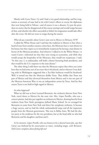 THE RELATIONSHIP THROUGH THEIR EYES




   Mostly with Cyrus Vance. Cy and I had a very good relationship, and his resig-
nation as secretary of state had to do with Carter’s efforts to rescue the diplomats
that were being held in Tehran—and of course it was a disaster. Cy put the presi-
dent on notice that he disapproved of this rescue attempt and would resign because
of that, and whether the effort succeeded or failed, his resignation would take effect
after the event. He did not want to resign during the matter.

   What do you remember about Carter’s state visit to Mexico in February 1979?
   I called the White House and I said that the tradition in Mexico is that when a
head of state from another country comes here, the Mexicans have a state dinner in
his honor, but they expect us to immediately reciprocate by having a state dinner in
honor of the Mexican president. And whoever I talked to in the White House—it
wasn’t Carter—informed me that they were trying to economize, and while they
would accept the hospitality of the Mexicans, they would not reciprocate. I said,
“In that case, I, as ambassador, will hold a dinner honoring both presidents, and
that would be the U.S. response to the state dinner.”
   The other thing I told them was that the Mexicans expect that when you come
here that we had some sort of an event that is bicultural, and so whoever I was deal-
ing with in Washington suggested that a Tex-Mex barbecue would be bicultural.
Well, it turned out that the Mexicans dislike Texas. They dislike that Texas was
part of Mexico and they divorced themselves from Mexico and it was not part of
the Mexican-American War; it was an independent action by Texas. And for that
reason Texas is not held in high regard in Mexico.

   So what happened?
   What we did was to have Leonard Bernstein, the orchestra director from New
York, travel down to Mexico for the state visit. Mrs. López Portillo, who was a
concert pianist, had also put together an orchestra in Mexico, drawing heavily from
students from New York’s prestigious Julliard Music School. So we arranged for
Bernstein to come from New York and direct her symphony orchestra. It became
a huge success, and we had the whole ambassadorial corps and all the important
people from the Mexican government. This was in Bellas Artes. We had the din-
ner party at the residence for the two presidents, but at the head table we also had
Bernstein and his daughter, and Jean and I.

  In his memoirs, López Portillo, who was known to be a classical music fan, says that
Carter was bothered by his conversation on music, including tangos, with Bernstein.
Did Carter complain about feeling left out?


                                                                                             19
 