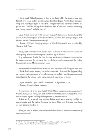 U.S. AMBASSADORS TO MEXICO




        I don’t recall. What happened is that at the head table, Bernstein would sing
     Spanish love songs and in most instances President López Portillo knew the same
     songs and would join right in with him. The president and Bernstein did this to-
     gether, and I had the feeling that it bothered Mrs. Carter that this was something
     that Jimmy couldn’t really be part of.

        López Portillo also wrote in his memoirs that at the last minute, Carter changed his
     speech at the dinner offered by the United States, and that Alan Riding19 helped draft
     the new version.20 Do you remember why?
        I don’t recall Carter changing his speech. Alan Riding would have been fired by
     The New York Times.

        What people remember most about Carter’s state visit to Mexico were his remarks
     about getting Montezuma’s revenge in a previous trip to Mexico.
        Very unfortunate that he did that, because Mexico depends so much on tourism
     for its economy and the last thing they needed was for the president of the United
     States to talk about Montezuma’s revenge.

        What were the issues the United States was most concerned with during the state visit?
        I think that Mexico was very excited about the fact that with the deeper drilling
     they were a major exporter of petroleum, and their ability to ship petroleum and
     natural gas to the United States was a matter of great pride to them.

           Do you remember López Portillo’s visit to D.C. in September 1979?
           I don’t recall much of that meeting.

         There were reports at the time that the United States was pressuring Mexico to agree
     to sell natural gas at a low price and that the United States was pushing other issues,
     such as tomato exports and illegal immigration, to pressure Mexico.
          I don’t recall. It was all very positive. I don’t think there was any conflict be-
     tween Mexico and the United States on the issue. They were delighted to sell and
     we were delighted to buy it.

        When you were in Mexico, how did you feel about Mexico’s traditional expressions of
     anti-Americanism?


     19
       	 The New York Times correspondent in Mexico, author of Distant Neighbors (Vintage, 1984).
     20	
         José López Portillo, Mis Tiempos, (Fernández editores 1988) p. 814.


20
 