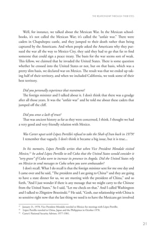 THE RELATIONSHIP THROUGH THEIR EYES




   Well, for instance, we talked about the Mexican War. In the Mexican school-
books, it’s not called the Mexican War; it’s called the “unfair war.” There were
cadets in Chapultepec castle, and they jumped to their death rather than being
captured by the Americans. And when people asked the Americans why they pur-
sued the war all the way to Mexico City, they said they had to go that far to find
someone that could sign a peace treaty. The basis for the war seems sort of weak.
This fellow, we claimed that he invaded the United States. There is some question
whether he crossed into the United States or not, but on that basis, which was a
pretty slim basis, we declared war on Mexico. The result was that we ended up tak-
ing half of their territory, and when we included California, we took some of their
best territory.

   Did you personally experience that resentment?	
   The foreign minister and I talked about it. I don’t think that there was a grudge
after all those years. It was the “unfair war” and he told me about these cadets that
jumped off the cliff.

   Did you sense a lack of trust?
   That was ancient history as far as they were concerned, I think. I thought we had
a very good and very friendly relation with Mexico.

     Was Carter upset with López Portillo’s refusal to take the Shah of Iran back in 1979?
     I remember that vaguely. I don’t think it became a big issue, but it is true...

    In his memoirs, López Portillo writes that when Vice President Mondale visited
Mexico,21 he asked López Portillo to tell Cuba that the United States would consider it
“very grave” if Cuba were to increase its presence in Angola. Did the United States rely
on Mexico to send messages to Cuba when you were ambassador?
    I don’t recall. What I do recall is that the foreign minister sent for me one day and
I came over and he said, “The president and I are going to China22 and they are going
to have a state dinner for us, we are meeting with the president of China,” and so
forth, “And I just wonder if there is any message that we might carry to the Chinese
from the United States.” So I said, “Let me check on that.” And I called Washington
and I talked to Zbigniew Brzezinski.23 He said, “Gosh, our relationship with China is
so sensitive right now that the last thing we need is to have the Mexicans get involved

21
   	 January 21, 1978, Vice President Mondale traveled to Mexico for meetings with López Portillo.
22
   	 López Portillo traveled to China, Japan and the Philippines in October 1978.
23
   	 Carter’s National Security Advisor, 1977-1981.



                                                                                                              21
 