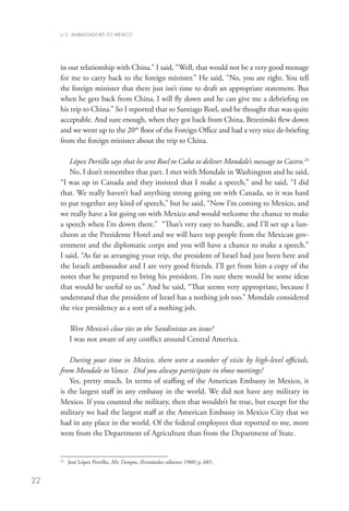 U.S. AMBASSADORS TO MEXICO




     in our relationship with China.” I said, “Well, that would not be a very good message
     for me to carry back to the foreign minister.” He said, “No, you are right. You tell
     the foreign minister that there just isn’t time to draft an appropriate statement. But
     when he gets back from China, I will fly down and he can give me a debriefing on
     his trip to China.” So I reported that to Santiago Roel, and he thought that was quite
     acceptable. And sure enough, when they got back from China, Brzezinski flew down
     and we went up to the 20th floor of the Foreign Office and had a very nice de-briefing
     from the foreign minister about the trip to China.

         López Portillo says that he sent Roel to Cuba to deliver Mondale’s message to Castro.24
         No, I don’t remember that part. I met with Mondale in Washington and he said,
     “I was up in Canada and they insisted that I make a speech,” and he said, “I did
     that. We really haven’t had anything strong going on with Canada, so it was hard
     to put together any kind of speech,” but he said, “Now I’m coming to Mexico, and
     we really have a lot going on with Mexico and would welcome the chance to make
     a speech when I’m down there.” “That’s very easy to handle, and I’ll set up a lun-
     cheon at the Presidente Hotel and we will have top people from the Mexican gov-
     ernment and the diplomatic corps and you will have a chance to make a speech.”
     I said, “As far as arranging your trip, the president of Israel had just been here and
     the Israeli ambassador and I are very good friends. I’ll get from him a copy of the
     notes that he prepared to bring his president. I’m sure there would be some ideas
     that would be useful to us.” And he said, “That seems very appropriate, because I
     understand that the president of Israel has a nothing job too.” Mondale considered
     the vice presidency as a sort of a nothing job.

         Were Mexico’s close ties to the Sandinistas an issue?
         I was not aware of any conflict around Central America.
         	
         During your time in Mexico, there were a number of visits by high-level officials,
     from Mondale to Vance. Did you always participate in those meetings?
         Yes, pretty much. In terms of staffing of the American Embassy in Mexico, it
     is the largest staff in any embassy in the world. We did not have any military in
     Mexico. If you counted the military, then that wouldn’t be true, but except for the
     military we had the largest staff at the American Embassy in Mexico City that we
     had in any place in the world. Of the federal employees that reported to me, more
     were from the Department of Agriculture than from the Department of State.


     24	
           José López Portillo, Mis Tiempos, (Fernández editores 1988) p. 685.


22
 