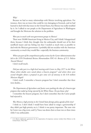 THE RELATIONSHIP THROUGH THEIR EYES




   Why?
   Because we had so many relationships with Mexico involving agriculture. For
instance, there was an insect that could be very damaging to livestock, and we had
learned to deal with that insect in the United States, but Mexico was really troubled
by it. So I talked to our people at the Department of Agriculture in Washington
and brought the Mexicans the solution to the problem. 	
   	
   Were you in touch with non-government groups in Mexico?
   There were 50,000 Americans living in Mexico City, and I think I disappointed
them, because I think they thought that the ambassador should sort of be their
unofficial mayor and my feeling was that I needed as much time as possible to
deal with the Mexican government. I probably did not socialize with the American
community as much they would like—especially the business community.

   Where you part of the comprehensive policy review by the Carter Administration that
led to the 1978 Presidential Review Memorandum NSC-41: Review of U.S. Policies
Toward Mexico?
   I don’t recall much.

   Did you take part in a high-level meeting with Carter in May 1977 in the White
House where doubts were raised about a bracero program25 and where there were
second thoughts about a proposal to give some sort of amnesty to the 6-8 million
Mexican illegals?
   I don’t recall. I remember a bracero program but I don’t remember that there
were doubts...

   The Departments of Agriculture and Justice were pushing the idea of a bracero-type
program that ended up being rejected by the White House. Do you know why?
   I remember the bracero program, but I don’t remember that the Carter people
had rejected it.

   Was Mexico a high priority in the United States foreign policy agenda of the time?
   I think so. I don’t think I would have been asked to resign a governorship if
they didn’t put high priority on it. I think it was pretty important. The state visit
by Carter was a big event, and Cy Vance was down there at least two or three times
while I was ambassador.

25
  	  .S.-Mexico diplomatic agreements for the importation of temporary contract workers from Mexico to the
    U
    United States, 1942-1967.


                                                                                                              23
 
