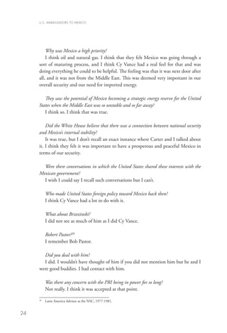 U.S. AMBASSADORS TO MEXICO




         Why was Mexico a high priority?
         I think oil and natural gas. I think that they felt Mexico was going through a
     sort of maturing process, and I think Cy Vance had a real feel for that and was
     doing everything he could to be helpful. The feeling was that it was next door after
     all, and it was not from the Middle East. This was deemed very important in our
     overall security and our need for imported energy.

        They saw the potential of Mexico becoming a strategic energy reserve for the United
     States when the Middle East was so unstable and so far away?
        I think so. I think that was true.

         Did the White House believe that there was a connection between national security
     and Mexico’s internal stability?
         It was true, but I don’t recall an exact instance where Carter and I talked about
     it. I think they felt it was important to have a prosperous and peaceful Mexico in
     terms of our security.

       Were there conversations in which the United States shared these interests with the
     Mexican government?
       I wish I could say I recall such conversations but I can’t.

          Who made United States foreign policy toward Mexico back then?
          I think Cy Vance had a lot to do with it.

          What about Brzezinski?
          I did not see as much of him as I did Cy Vance.

          Robert Pastor?26
          I remember Bob Pastor.

       Did you deal with him?	
       I did. I wouldn’t have thought of him if you did not mention him but he and I
     were good buddies. I had contact with him.

          Was there any concern with the PRI being in power for so long?
          Not really. I think it was accepted at that point.

      	 Latin America Advisor at the NSC, 1977-1981.
     26




24
 
