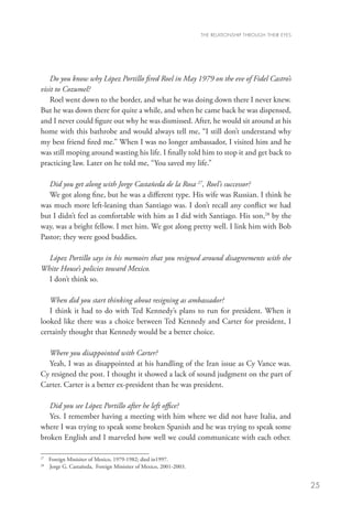 THE RELATIONSHIP THROUGH THEIR EYES




    Do you know why López Portillo fired Roel in May 1979 on the eve of Fidel Castro’s
visit to Cozumel?
    Roel went down to the border, and what he was doing down there I never knew.
But he was down there for quite a while, and when he came back he was dispensed,
and I never could figure out why he was dismissed. After, he would sit around at his
home with this bathrobe and would always tell me, “I still don’t understand why
my best friend fired me.” When I was no longer ambassador, I visited him and he
was still moping around wasting his life. I finally told him to stop it and get back to
practicing law. Later on he told me, “You saved my life.”

   Did you get along with Jorge Castañeda de la Rosa 27, Roel’s successor?
   We got along fine, but he was a different type. His wife was Russian. I think he
was much more left-leaning than Santiago was. I don’t recall any conflict we had
but I didn’t feel as comfortable with him as I did with Santiago. His son,28 by the
way, was a bright fellow. I met him. We got along pretty well. I link him with Bob
Pastor; they were good buddies.
   	
   López Portillo says in his memoirs that you resigned around disagreements with the
White House’s policies toward Mexico.
   I don’t think so.

   When did you start thinking about resigning as ambassador?
   I think it had to do with Ted Kennedy’s plans to run for president. When it
looked like there was a choice between Ted Kennedy and Carter for president, I
certainly thought that Kennedy would be a better choice.

  Where you disappointed with Carter?
  Yeah, I was as disappointed at his handling of the Iran issue as Cy Vance was.
Cy resigned the post. I thought it showed a lack of sound judgment on the part of
Carter. Carter is a better ex-president than he was president. 	

   Did you see López Portillo after he left office?
   Yes. I remember having a meeting with him where we did not have Italia, and
where I was trying to speak some broken Spanish and he was trying to speak some
broken English and I marveled how well we could communicate with each other.

27
  	 Foreign Minisiter of Mexico, 1979-1982; died in1997.
28	
    Jorge G. Castañeda, Foreign Minisiter of Mexico, 2001-2003.


                                                                                                        25
 
