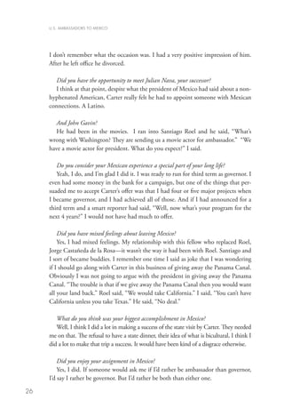 U.S. AMBASSADORS TO MEXICO




     I don’t remember what the occasion was. I had a very positive impression of him.
     After he left office he divorced.
        	
        Did you have the opportunity to meet Julian Nava, your successor?
        I think at that point, despite what the president of Mexico had said about a non-
     hyphenated American, Carter really felt he had to appoint someone with Mexican
     connections. A Latino.

        And John Gavin?	
        He had been in the movies. I ran into Santiago Roel and he said, “What’s
     wrong with Washington? They are sending us a movie actor for ambassador.” “We
     have a movie actor for president. What do you expect?” I said.
        	
        Do you consider your Mexican experience a special part of your long life?
        Yeah, I do, and I’m glad I did it. I was ready to run for third term as governor. I
     even had some money in the bank for a campaign, but one of the things that per-
     suaded me to accept Carter’s offer was that I had four or five major projects when
     I became governor, and I had achieved all of those. And if I had announced for a
     third term and a smart reporter had said, “Well, now what’s your program for the
     next 4 years?” I would not have had much to offer.

         Did you have mixed feelings about leaving Mexico?
         Yes, I had mixed feelings. My relationship with this fellow who replaced Roel,
     Jorge Castañeda de la Rosa—it wasn’t the way it had been with Roel. Santiago and
     I sort of became buddies. I remember one time I said as joke that I was wondering
     if I should go along with Carter in this business of giving away the Panama Canal.
     Obviously I was not going to argue with the president in giving away the Panama
     Canal. “The trouble is that if we give away the Panama Canal then you would want
     all your land back.” Roel said, “We would take California.” I said, “You can’t have
     California unless you take Texas.” He said, “No deal.”

        What do you think was your biggest accomplishment in Mexico?
        Well, I think I did a lot in making a success of the state visit by Carter. They needed
     me on that. The refusal to have a state dinner, their idea of what is bicultural, I think I
     did a lot to make that trip a success. It would have been kind of a disgrace otherwise.

         Did you enjoy your assignment in Mexico?
         Yes, I did. If someone would ask me if I’d rather be ambassador than governor,
     I’d say I rather be governor. But I’d rather be both than either one.

26
 