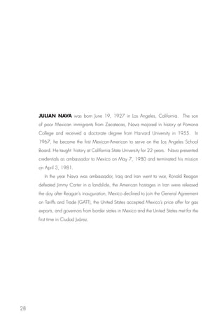 JULIAN NAVA was born June 19, 1927 in Los Angeles, California. The son
     of poor Mexican immigrants from Zacatecas, Nava majored in history at Pomona
     College and received a doctorate degree from Harvard University in 1955. In
     1967, he became the first Mexican-American to serve on the Los Angeles School
     Board. He taught history at California State University for 22 years. Nava presented
     credentials as ambassador to Mexico on May 7, 1980 and terminated his mission
     on April 3, 1981.
        In the year Nava was ambassador, Iraq and Iran went to war, Ronald Reagan
     defeated Jimmy Carter in a landslide, the American hostages in Iran were released
     the day after Reagan’s inauguration, Mexico declined to join the General Agreement
     on Tariffs and Trade (GATT), the United States accepted Mexico’s price offer for gas
     exports, and governors from border states in Mexico and the United States met for the
     first time in Ciudad Juárez.




28
 