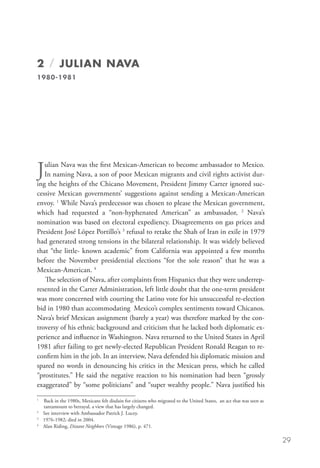 2 / Julian NAVA
1980-1981




J  ulian Nava was the first Mexican-American to become ambassador to Mexico.
   In naming Nava, a son of poor Mexican migrants and civil rights activist dur-
ing the heights of the Chicano Movement, President Jimmy Carter ignored suc-
cessive Mexican governments’ suggestions against sending a Mexican-American
envoy. 1 While Nava’s predecessor was chosen to please the Mexican government,
which had requested a “non-hyphenated American” as ambassador, 2 Nava’s
nomination was based on electoral expediency. Disagreements on gas prices and
President José López Portillo’s 3 refusal to retake the Shah of Iran in exile in 1979
had generated strong tensions in the bilateral relationship. It was widely believed
that “the little- known academic” from California was appointed a few months
before the November presidential elections “for the sole reason” that he was a
Mexican-American. 4
   The selection of Nava, after complaints from Hispanics that they were underrep-
resented in the Carter Administration, left little doubt that the one-term president
was more concerned with courting the Latino vote for his unsuccessful re-election
bid in 1980 than accommodating Mexico’s complex sentiments toward Chicanos.
Nava’s brief Mexican assignment (barely a year) was therefore marked by the con-
troversy of his ethnic background and criticism that he lacked both diplomatic ex-
perience and influence in Washington. Nava returned to the United States in April
1981 after failing to get newly-elected Republican President Ronald Reagan to re-
confirm him in the job. In an interview, Nava defended his diplomatic mission and
spared no words in denouncing his critics in the Mexican press, which he called
“prostitutes.” He said the negative reaction to his nomination had been “grossly
exaggerated” by “some politicians” and “super wealthy people.” Nava justified his
1	
    B
     ack in the 1980s, Mexicans felt disdain for citizens who migrated to the United States, an act that was seen as
    tantamount to betrayal, a view that has largely changed. 	
2
  	 See interview with Ambassador Patrick J. Lucey.
3
  	 1976-1982; died in 2004.
4
  	 Alan Riding, Distant Neighbors (Vintage 1986), p. 471.

                                                                                                                        29
 