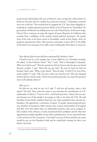 U.S. AMBASSADORS TO MEXICO




     controversial relationship with one of Mexico’s most corrupt law enforcement of-
     ficials on the basis that he needed the protection because, “Colombian terrorists
     were out to kill me.” He revealed that he stopped the U.S. Navy from allegedly at-
     tempting to conduct gunnery practices off the coast of Veracruz to “intimidate” the
     government of Mexico into selling more oil to the United States. At 84 years of age,
     Doctor Nava5 continues to enjoy the respect of many Hispanics in California who
     consider him a trailblazer of the modern Latino political movement. He spends
     most of his time at his horse ranch in Escondido, north of San Diego, where he
     produces documentary films. The interview took place in June 2011 in the lobby
     of the hotel I was staying at in La Jolla, where Ambassador Nava drove to meet me.

                                                            * * *

        How did you find out you had been nominated by President Carter?
        I found it out in a very strange way. A man called me on a Saturday morning.
     He asked, “Is this Professor Nava?” “No,” I said, “This is Christopher Columbus.
     What can I do for you?” Then he recited my driver’s license; then he gave my Social
     Security number. I said, “How did you get that?” By now he knew he had me
     hooked. And I said, “What is this about?” Then he said, “Is 566-97-45 your Navy
     serial number”? I said, “OK, I’m sorry, what can I do for you?” My tone changed
     and his did too. And he said, “If this conversation proceeds, you must first promise
     not to tell anybody about it.”

         Who was it?
         He did not say who he was. So I said, “I will not tell anyone, what is this
     about?” He said, “Your name has come to our attention for consideration as U.S.
     ambassador to Mexico.” I went to D.C. and I had interviews. I knew this was seri-
     ous because one of the people I was going to talk to was from the CIA. He said
     President Carter broke tradition from the way other presidents have elected am-
     bassadors. He appointed a committee of about 13 people representing both par-
     ties, chamber of commerce, labor unions, men, women and members of Congress
     and they were then asked when an ambassador position came up in category A,
     like London, Paris, Mexico, to look around and find candidates and fit what that
     appointment needed regardless of any other considerations. So my name had come
     to the attention of the committee. I was told I was one of three and that my name
     would be put on the President’s desk and he would pick among the three even
     before I met him.

     5
         	 He earned a doctorate from Harvard University.

30
 