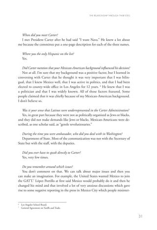 THE RELATIONSHIP THROUGH THEIR EYES




  When did you meet Carter?
  I met President Carter after he had said “I want Nava.” He knew a lot about
me because the committee put a one-page description for each of the three names.

      Where you the only Hispanic on the list?
      Yes.

   Did Carter mention that your Mexican-American background influenced his decision?
   Not at all. I’m sure that my background was a positive factor, but I learned in
conversing with Carter that he thought it was very important that I was bilin-
gual, that I knew Mexico well, that I was active in politics, and that I had been
elected to county-wide office in Los Angeles for 12 years. 6 He knew that I was
a politician and that I was widely known. All of those factors featured. Some
people claimed that it was chiefly because of my Mexican-American background.
I don’t believe so.

   Was it your sense that Latinos were underrepresented in the Carter Administration?
   Yes, in great part because they were not as politically organized as Jews or blacks,
and they did not make demands like Jews or blacks. Mexican-Americans were de-
scribed, as one scholar said, as “gentle revolutionaries.”

   During the time you were ambassador, who did you deal with in Washington?
   Department of State. Most of the communication was not with the Secretary of
State but with the staff, with the deputies.

      Did you ever have to speak directly to Carter?
      Yes, very few times.

    Do you remember around which issues?
    You don’t comment on that. We can talk about major issues and then you
can make an imagination. For example, the United States wanted Mexico to join
the GATT.7 López Portillo at first said Mexico would probably do it and then he
changed his mind and that involved a lot of very anxious discussions which gave
rise to some negative reporting in the press in Mexico City which people misinter-


6
    	 Los Angeles School Board.
7
    	 General Agreement on Tariffs and Trade.	


                                                                                             31
 