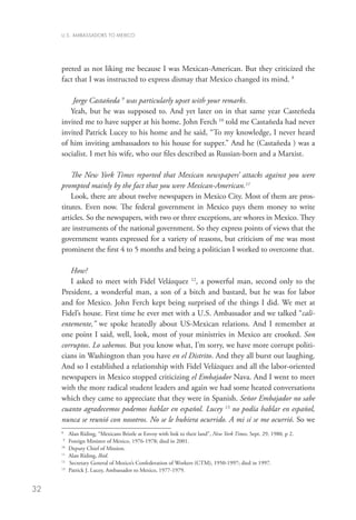 U.S. AMBASSADORS TO MEXICO




     preted as not liking me because I was Mexican-American. But they criticized the
     fact that I was instructed to express dismay that Mexico changed its mind. 8

         Jorge Castañeda 9 was particularly upset with your remarks.
        Yeah, but he was supposed to. And yet later on in that same year Casteñeda
     invited me to have supper at his home. John Ferch 10 told me Castañeda had never
     invited Patrick Lucey to his home and he said, “To my knowledge, I never heard
     of him inviting ambassadors to his house for supper.” And he (Castañeda ) was a
     socialist. I met his wife, who our files described as Russian-born and a Marxist.

         The New York Times reported that Mexican newspapers’ attacks against you were
     prompted mainly by the fact that you were Mexican-American.11
         Look, there are about twelve newspapers in Mexico City. Most of them are pros-
     titutes. Even now. The federal government in Mexico pays them money to write
     articles. So the newspapers, with two or three exceptions, are whores in Mexico. They
     are instruments of the national government. So they express points of views that the
     government wants expressed for a variety of reasons, but criticism of me was most
     prominent the first 4 to 5 months and being a politician I worked to overcome that.

        How?
        I asked to meet with Fidel Velázquez 12, a powerful man, second only to the
     President, a wonderful man, a son of a bitch and bastard, but he was for labor
     and for Mexico. John Ferch kept being surprised of the things I did. We met at
     Fidel’s house. First time he ever met with a U.S. Ambassador and we talked “cali-
     entemente,” we spoke heatedly about US-Mexican relations. And I remember at
     one point I said, well, look, most of your ministries in Mexico are crooked. Son
     corruptos. Lo sabemos. But you know what, I’m sorry, we have more corrupt politi-
     cians in Washington than you have en el Distrito. And they all burst out laughing.
     And so I established a relationship with Fidel Velázquez and all the labor-oriented
     newspapers in Mexico stopped criticizing el Embajador Nava. And I went to meet
     with the more radical student leaders and again we had some heated conversations
     which they came to appreciate that they were in Spanish. Señor Embajador no sabe
     cuanto agradecemos podemos hablar en español. Lucey 13 no podía hablar en español,
     nunca se reunió con nosotros. No se le hubiera ocurrido. A mi sí se me ocurrió. So we
     8	
           Alan Riding, “Mexicans Bristle at Envoy with link to their land”, New York Times, Sept. 29, 1980, p 2.
     9
       	 Foreign Minister of Mexico, 1976-1978; died in 2001.
     10
       	 Deputy Chief of Mission.
     11
         	 Alan Riding, Ibid.
     12 	
           Secretary General of Mexico’s Confederation of Workers (CTM), 1950-1997; died in 1997.
     13
        	 Patrick J. Lucey, Ambassador to Mexico, 1977-1979.


32
 
