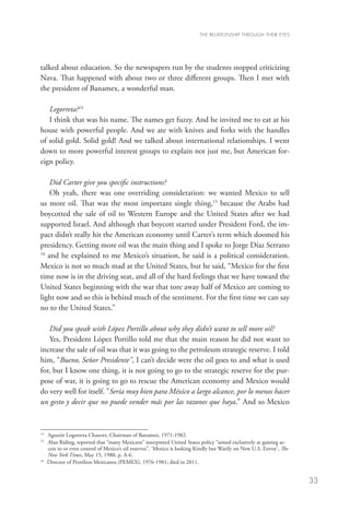 THE RELATIONSHIP THROUGH THEIR EYES




talked about education. So the newspapers run by the students stopped criticizing
Nava. That happened with about two or three different groups. Then I met with
the president of Banamex, a wonderful man.

   Legorreta?14
   I think that was his name. The names get fuzzy. And he invited me to eat at his
house with powerful people. And we ate with knives and forks with the handles
of solid gold. Solid gold! And we talked about international relationships. I went
down to more powerful interest groups to explain not just me, but American for-
eign policy.

    Did Carter give you specific instructions?
    Oh yeah, there was one overriding consideration: we wanted Mexico to sell
us more oil. That was the most important single thing,15 because the Arabs had
boycotted the sale of oil to Western Europe and the United States after we had
supported Israel. And although that boycott started under President Ford, the im-
pact didn’t really hit the American economy until Carter’s term which doomed his
presidency. Getting more oil was the main thing and I spoke to Jorge Díaz Serrano
16
   and he explained to me Mexico’s situation, he said is a political consideration.
Mexico is not so much mad at the United States, but he said, “Mexico for the first
time now is in the driving seat, and all of the hard feelings that we have toward the
United States beginning with the war that tore away half of Mexico are coming to
light now and so this is behind much of the sentiment. For the first time we can say
no to the United States.”

   Did you speak with López Portillo about why they didn’t want to sell more oil?
   Yes, President López Portillo told me that the main reason he did not want to
increase the sale of oil was that it was going to the petroleum strategic reserve. I told
him, “Bueno, Señor Presidente, I can’t decide were the oil goes to and what is used
for, but I know one thing, it is not going to go to the strategic reserve for the pur-
pose of war, it is going to go to rescue the American economy and Mexico would
do very well for itself. Sería muy bien para México a largo alcance, por lo menos hacer
un gesto y decir que no puede vender más por las razones que haya.” And so Mexico


14
   	 Agustín Logorreta Chauvet, Chairman of Banamex, 1971-1982.
15
   	Alan Riding, reported that “many Mexicans” interpreted United States policy “aimed exclusively at gaining ac-
     cess to or even control of Mexico’s oil reserves”. ‘Mexico is looking Kindly but Warily on New U.S. Envoy’, The
     New York Times, May 15, 1980, p. A-6.
16
   	 Director of Petróleos Mexicanos (PEMEX), 1976-1981; died in 2011.


                                                                                                                       33
 