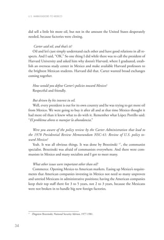 U.S. AMBASSADORS TO MEXICO




     did sell a little bit more oil, but not in the amount the United States desperately
     needed, because factories were closing.

         Carter said oil, and that’s it?
         Oil and let’s just simply understand each other and have good relations in all re-
     spects. And I said, “OK.” So one thing I did while there was to call the president of
     Harvard University and asked him why doesn’t Harvard, where I graduated, estab-
     lish an overseas study center in Mexico and make available Harvard professors to
     the brightest Mexican students. Harvard did that. Carter wanted broad exchanges
     coming together.

           How would you define Carter’s policies toward Mexico?
           Respectful and friendly.

        But driven by his interest in oil.
        Well, every president is out for its own country and he was trying to get more oil
     from Mexico. We were going to buy it after all and at that time Mexico thought it
     had more oil than it knew what to do with it. Remember what López Portillo said:
     “El problema ahora es manejar la abundancia.”

        Were you aware of the policy review by the Carter Administration that lead to
     the 1978 Presidential Review Memorandum NSC-41: Review of U.S. policy to-
     ward Mexico?
        Yeah. It was all obvious things. It was done by Brzezinski 17, the communist
     specialist. Brzezinski was afraid of communists everywhere. And there were com-
     munists in Mexico and many socialists and I got to meet many.

        What other issues were important other than oil?
        Commerce. Opening Mexico to American markets. Easing up Mexico’s require-
     ments that American companies investing in Mexico not need so many unproven
     and untried Mexicans in administrative positions; having the American companies
     keep their top staff there for 3 to 5 years, not 2 to 3 years, because the Mexicans
     were not broken in to handle big new foreign factories.




     17
          	 Zbigniew Brzezinski, National Security Advisor, 1977-1981.



34
 