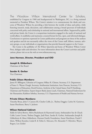 The      Woodrow            Wilson        International         Center       for     Scholars,
established by Congress in 1968 and headquartered in Washington, DC, is a living national
memorial to President Wilson. The Center’s mission is to commemorate the ideals and con-
cerns of Woodrow Wilson by providing a link between the worlds of ideas and policy, while
fostering research, study, discussion, and collaboration among a broad spectrum of individuals
concerned with policy and scholarship in national and international affairs. Supported by public
and private funds, the Center is a nonpartisan institution engaged in the study of national and
world affairs. It establishes and maintains a neutral forum for free, open, and informed dialogue.
Conclusions or opinions expressed in Center publications and programs are those of the authors
and speakers and do not necessarily reflect the views of the Center staff, fellows, trustees, advi-
sory groups, or any individuals or organizations that provide financial support to the Center.
   The Center is the publisher of The Wilson Quarterly and home of Woodrow Wilson Center
Press, dialogue radio and television. For more information about the Center’s activities and publi-
cations, please visit us on the web at www.wilsoncenter.org.

Jane Harman, Director, President and CEO

Joseph B. Gildenhorn
Chairman of the Board

Sander R. Gerber
Vice Chairman

Public Citizen Members:
James H. Billington, Librarian of Congress; Hillary R. Clinton, Secretary, U.S. Department
of State; G. Wayne Clough, Secretary, Smithsonian Institution; Arne Duncan, Secretary, U.S.
Department of Education; David Ferriero, Archivist of the United States; Fred P. Hochberg,
Chairman and President, Export-Import Bank; James Leach, Chairman, National Endowment for
the Humanities; Kathleen Sebelius, Secretary, U.S. Department of Health and Human Services

Private Citizen Members:
Timothy Broas, John T. Casteen III, Charles Cobb, Jr., Thelma Duggin, Carlos M. Gutierrez,
Susan Hutchison, Barry S. Jackson

Wilson National Cabinet:
Eddie & Sylvia Brown, Melva Bucksbaum & Raymond Learsy, Ambassadors Sue & Chuck
Cobb, Lester Crown, Thelma Duggin, Judi Flom, Sander R. Gerber, Ambassador Joseph B.
Gildenhorn & Alma Gildenhorn, Harman Family Foundation, Susan Hutchison, Frank F.
Islam, Willem Kooyker, Linda B. & Tobia G. Mercuro, Dr. Alexander V. Mirtchev, Wayne
Rogers, Leo Zickler
 