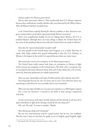 U.S. AMBASSADORS TO MEXICO




        Did you inform the Mexican government?
        Oh no, they never knew about it. That would really hurt U.S.-Mexico relations
     because they could always wonder whether they were directed by the White House.
     After all Mexico had been invaded twice.

        Is the United States unfairly blamed for Mexico’s problems or does American arro-
     gance and perception of moralistic superiority justify Mexico’s resentment?
        That’s very complicated, frankly. If you are talking about Mexico, the U.S. is
     unfairly blamed, although there are many things to blame the United States for,
     but most of the problems Mexico has with the United States are made in Mexico.

       How does the “special relationship” manifest itself?
       For most people in the United States and Congress, it is a cliché. But bear in
     mind, what helps explain that special relationship is that the U.S. Embassy in
     Mexico is the largest in the world. It is special because there are many issues.

         How much of a concern was corruption in the Mexican government?
         The United States really cannot look down on corruption in Mexico in light
     of the amount of corruption in the United States. We don’t call it corruption, but
     it’s corruption and many Mexicans know that and so they think that a lot of state-
     ments by American politicians are simply hypocritical.

       How was your relationship with López Portillo and how often did you meet him?
       Not frequently because he was very busy and so was I, but whenever there was
     something to talk about he was accessible and so was Castañeda.

        When you met López Portillo was it on your own initiative or at Washington’s request?
        No, it was my initiative. I wanted to say hello to him and get acquainted
     with him.

        In your conversations with López Portillo, did you ask him directly to sell more oil to
     Spain and Brazil in light of the shortage created by the Iran-Iraq war?18
        Oh, sure. He said, “lo vamos a estudiar.” Maybe.

       How did you get along with Castañeda?
       He was very anti-American and for a good reason, but he was very snobbish.
     The first time I went to visit him, he spoke to me in English, good English, slight

     18
          	 José López Portillo, Mis Tiempos, (Fernández editores 1988) p. 1004


36
 
