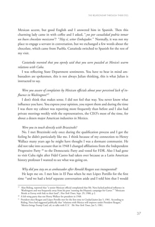 THE RELATIONSHIP THROUGH THEIR EYES




Mexican accent, but good English and I answered him in Spanish. Then this
charming lady came in with coffee and I asked, “¿no por casualidad podría tomar
un buen chocolate mexicano”? “Hay sí, señor Embajador.” Normally, it was not my
place to engage a servant in conversation, but we exchanged a few words about the
chocolate, which came from Puebla. Castañeda switched to Spanish for the rest of
my visit.

    Castañeda resented that you openly said that you were puzzled at Mexico’s warm
relations with Cuba.
    I was reflecting State Department sentiments. You have to bear in mind am-
bassadors are spokesmen, this is not always Julian thinking, this is what Julian is
instructed to say.

   Were you aware of complaints by Mexican officials about your perceived lack of in-
fluence in Washington?19
   I don’t think that makes sense. I did not feel that way. You never know what
influence you have. You express your opinion, you report them and during the time
I was there my cabinet was reporting more frequently than before and I also had
private meetings weekly with the representatives, the CEO’s most of the time, for
about a dozen major American industries in Mexico.

   Were you in touch directly with Brzezinski?
   No. I met Brzezinski only once during the qualification process and I got the
feeling he didn’t particularly like me. I think because of my connection to Henry
Wallace many years ago he might have thought I was a dormant communist. He
did not take into account that in 1948 I changed affiliations from the Independent
Progressive Party 20 to the Democratic Party and voted for FDR. Also I had gone
to visit Cuba right after Fidel Castro had taken over because as a Latin American
history professor I wanted to see what was going on.

   Why did you stay on as ambassador after Ronald Reagan was inaugurated?
   He kept me on. I met him in El Paso when he met López Portillo for the first
time 21and we had a brief separate conversation aside and I told him that I would

19
   	 Alan Riding, reported that “a senior Mexican official complained that Mr. Nava lacked political influence in
      Washington and was frequently away from his post ‘running the Hispanic campaign for Carter.’” “Mexicans
      Bristle at Envoy with link to their land”, New York Times, Sept. 29, 1980, p 2.
20
   	 A left-wing party that ran Henry Wallace for president in 1948.
21
   	President-elect Reagan and López Portillo met for the first time in Ciudad Juárez Jan 5, 1981. According to
     Riding, Nava had suggested publically that “relations with Mexico will improve under President Reagan,”
     ‘Mexico brings Trump Card, oil, to talks with U.S.’ The New York Times, Jan 5, 1981.


                                                                                                                     37
 