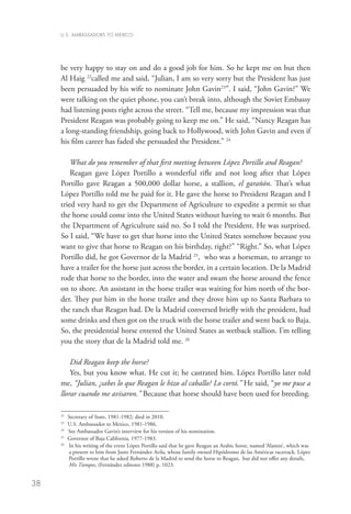 U.S. AMBASSADORS TO MEXICO




     be very happy to stay on and do a good job for him. So he kept me on but then
     Al Haig 22called me and said, “Julian, I am so very sorry but the President has just
     been persuaded by his wife to nominate John Gavin23”. I said, “John Gavin?” We
     were talking on the quiet phone, you can’t break into, although the Soviet Embassy
     had listening posts right across the street. “Tell me, because my impression was that
     President Reagan was probably going to keep me on.” He said, “Nancy Reagan has
     a long-standing friendship, going back to Hollywood, with John Gavin and even if
     his film career has faded she persuaded the President.” 24

         What do you remember of that first meeting between López Portillo and Reagan?
         Reagan gave López Portillo a wonderful rifle and not long after that López
     Portillo gave Reagan a 500,000 dollar horse, a stallion, el garañón. That’s what
     López Portillo told me he paid for it. He gave the horse to President Reagan and I
     tried very hard to get the Department of Agriculture to expedite a permit so that
     the horse could come into the United States without having to wait 6 months. But
     the Department of Agriculture said no. So I told the President. He was surprised.
     So I said, “We have to get that horse into the United States somehow because you
     want to give that horse to Reagan on his birthday, right?” “Right.” So, what López
     Portillo did, he got Governor de la Madrid 25, who was a horseman, to arrange to
     have a trailer for the horse just across the border, in a certain location. De la Madrid
     rode that horse to the border, into the water and swam the horse around the fence
     on to shore. An assistant in the horse trailer was waiting for him north of the bor-
     der. They put him in the horse trailer and they drove him up to Santa Barbara to
     the ranch that Reagan had. De la Madrid conversed briefly with the president, had
     some drinks and then got on the truck with the horse trailer and went back to Baja.
     So, the presidential horse entered the United States as wetback stallion. I’m telling
     you the story that de la Madrid told me. 26

         Did Reagan keep the horse?
         Yes, but you know what. He cut it; he castrated him. López Portillo later told
     me, “Julian, ¿sabes lo que Reagan le hizo al caballo? Lo cortó.” He said, “yo me puse a
     llorar cuando me avisaron.” Because that horse should have been used for breeding.

     22
         	 Secretary of State, 1981-1982; died in 2010.
     23
        	 U.S. Ambassador to Mexico, 1981-1986.
     24
         	 See Ambassador Gavin’s interview for his version of his nomination.
     25
        	 Governor of Baja California, 1977-1983.
     26	
            I
             n his writing of the event López Portillo said that he gave Reagan an Arabic horse, named ‘Alamin’, which was
            a present to him from Justo Fernández Avila, whose family owned Hipódromo de las Américas racetrack. López
            Portillo wrote that he asked Roberto de la Madrid to send the horse to Reagan, but did not offer any details,
            Mis Tiempos, (Fernández editores 1988) p. 1023.


38
 