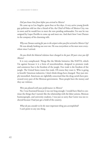 U.S. AMBASSADORS TO MEXICO




        Did you know him from before you arrived to Mexico?
        He came up to Los Angeles, spent four or five days. A very active young Jewish
     guy politician told me that a friend of his, the Chief of Police of Mexico City, was
     in town and he would love to meet the new pending ambassador. I’m sure he was
     assigned by Lopez Portillo to come up and meet me. And that’s how I met Durazo
     in the company of his charming wife.

       Why was Durazo waiting for you in the airport when you first arrived to Mexico City?
       He was already looking out over me. He was everywhere or his men were every-
     where since I arrived.

        Do you think the bilateral relations have changed in the past 30 years since you left
     Mexico?
        It is very complicated. Things like the Mérida Initiative; like NAFTA, which
     I’m against because it is a form of neocolonialism, designed to promote trade
     and commerce but is the freedom of the jungle. Free trade is the freedom of the
     jungle. The United States wants free trade. Of course they want it. Who is going
     to benefit? American industries. I don’t think things have changed. They just sim-
     ply intensified. Americans are rightfully concerned that the drug cartels have pen-
     etrated every part of the Mexican government. These people have the money and
     they use violence.

        Were you pleased with your performance in Mexico?
        No, I was frustrated because it was not long enough. I would have liked to con-
     tinue the things that I started, like the relationship with the labor unions, Mexican
     businesspeople, and university students. I was just so sorry that Carter was not re-
     elected because I had just got a hold of the country.

        What do you consider to be the most important thing you accomplished?
        I can’t point to any one thing.




40
 