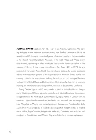 JOHN A. GAVIN was born April 18, 1931 in Los Angeles, California. After earn-
     ing a degree in Latin American economic history from Stanford University in 1952, he
     served in the U.S. Navy as an air intelligence officer and as aide to the commandant
     of the Fifteenth Naval District (Latin America). In the midst 1950s and 1960s, Gavin
     was an actor, appearing in Alfred Hitchcok’s classic thriller Psycho as well as in The
     Intention of Life and A time to Love and a Time to Die. From 1971 to 1973, he was
     president of the Screen Actors Guild. For more than a decade, he served as special
     advisor to the secretary general of the Organization of American States. While con-
     currently active in the entertainment industry, he co-founded and managed business
     ventures in the United States and Latin America. He is presently chairman of Gramma
     Holding, an international venture capital firm, and lives in Beverly Hills, California.
        During Gavin’s 5 years as U.S. ambassador to Mexico, López Portillo and Reagan
     met in Washington, D.C and agreed to create the U.S.-Mexico Binational Commission;
     Reagan attended the North-South Summit hosted by López Portillo in Cancún with 22
     countries; López Portillo nationalized the banks and imposed total exchange con-
     trols; Miguel de la Madrid was elected president; Reagan and President-elect de la
     Madrid met in San Diego; de la Madrid was inaugurated; Reagan and de la Madrid
     met in La Paz, Baja California; Reagan was reelected; Camarena was abducted and
     murdered in Guadalajara; and Mexico City was shaken by a massive earthquake.




42
 