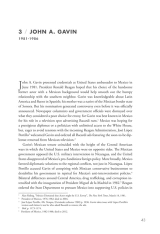 3 / JOHN A. GAVIN
1981-1986




J  ohn A. Gavin presented credentials as United States ambassador to Mexico in
   June 1981. President Ronald Reagan hoped that his choice of the handsome
former actor with a Mexican background would help smooth out the bumpy
relationship with the southern neighbor. Gavin was knowledgeable about Latin
America and fluent in Spanish; his mother was a native of the Mexican border state
of Sonora. But his nomination generated controversy even before it was officially
announced. Newspaper columnists and government officials were dismayed over
what they considered a poor choice for envoy, for Gavin was best known in Mexico
for his role in a television spot advertising Bacardi rum.1 Mexico was hoping for
a prestigious diplomat or a politician with unlimited access to the White House,
but, eager to avoid tensions with the incoming Reagan Administration, José López
Portillo2 welcomed Gavin and ordered all Bacardi ads featuring the soon-to-be dip-
lomat removed from Mexican television.3
   Gavin’s Mexican tenure coincided with the height of the Central American
wars in which the United States and Mexico were on opposite sides. The Mexican
government opposed the U.S. military intervention in Nicaragua, and the United
States disapproved of Mexico’s pro-Sandinista foreign policy. More broadly, Mexico
favored diplomatic solutions to the regional conflicts, not just in Nicaragua. López
Portillo accused Gavin of conspiring with Mexican conservative businessmen to
destabilize his government in reprisal for Mexico’s anti-interventionist policies.4
Bilateral differences around Central America, drug trafficking, and corruption in-
tensified with the inauguration of President Miguel de la Madrid in 1982.5 Reagan
ordered the State Department to pressure Mexico into supporting U.S. policies in
1
  	 Alan Riding, “Mexico Dismayed that Actor might be U.S. Envoy”, The New York Times, March 14, 1981.	
2
  	 President of Mexico, 1976-1982; died in 2004.
3
 	 José López Portillo, Mis Tiempos, (Fernández editores 1988) p. 1036. Gavin takes issue with López Portillo’s
    version and claims it was he who asked Bacardi to remove the ads.
4
  	 Ibid. p. 1173-1174.
5
  	 President of Mexico, 1982-1988; died in 2012.


                                                                                                                   43
 